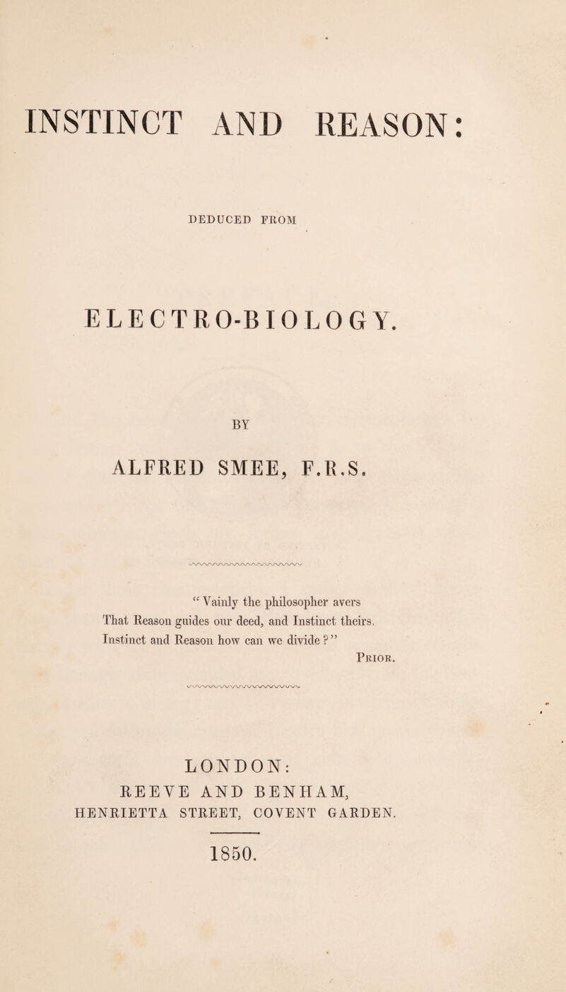 INSTINCT AND REASON DEDUCED FROM ELECTRO-BIOLOGY. BY ALFRED SMEE, F.R,8, “ Vainly the philosopher avers That Reason guides our deed, and Instinct theirs. Instinct and Reason how can we divide ?” Prior. LONDON: REEYE AND BENHAM, HENRIETTA STREET, COVENT GARDEN. 1850.