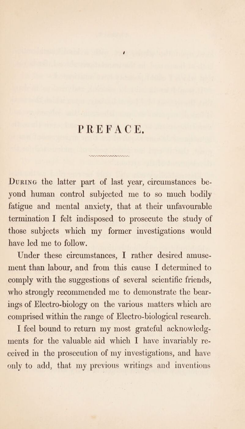 / PREFACE. During the latter part of last year, circumstances be¬ yond human control subjected me to so much bodily fatigue and mental anxiety, that at their unfavourable termination I felt indisposed to prosecute the study of those subjects which my former investigations would have led me to follow. Under these circumstances, I rather desired amuse¬ ment than labour, and from this cause I determined to comply with the suggestions of several scientific friends, who strongly recommended me to demonstrate the bear¬ ings of Electro-biology on the various matters which are comprised within the range of Electro-biological research. I feel bound to return my most grateful acknowledg¬ ments for the valuable aid which I have invariably re¬ ceived in the prosecution of my investigations, and have only to add, that my previous writings and inventions