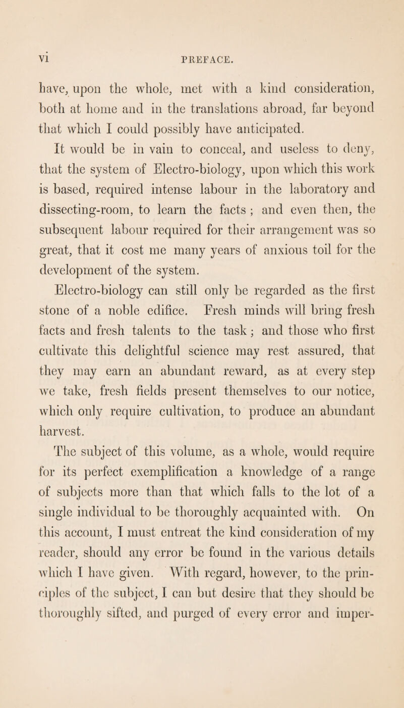 have, upon the whole, met with a kind consideration, both at home and in the translations abroad, far beyond that which I could possibly have anticipated. It would be in vain to conceal, and useless to deny, that the system of Electro-biology, upon which this work is based, required intense labour in the laboratory and dissecting-room, to learn the facts ; and even then, the subsequent labour required for their arrangement was so great, that it cost me many years of anxious toil for the development of the system. Electro-biology can still only be regarded as the first stone of a noble edifice. Fresh minds will bring fresh facts and fresh talents to the task; and those who first cultivate this delightful science may rest assured, that they may earn an abundant reward, as at every step we take, fresh fields present themselves to our notice, which only require cultivation, to produce an abundant harvest. The subject of this volume, as a whole, would require for its perfect exemplification a knowledge of a range of subjects more than that which falls to the lot of a single individual to be thoroughly acquainted with. On this account, I must entreat the kind consideration of my reader, should any error be found in the various details which I have given. With regard, however, to the prin¬ ciples of the subject, I can but desire that they should be thoroughly sifted, and purged of every error and impel-