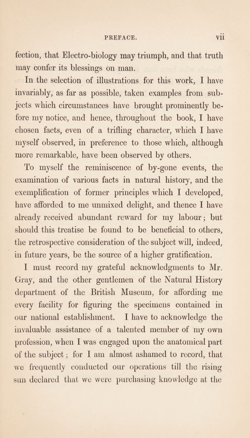 fection, that Electro-biology may triumph, and that truth may confer its blessings on man. In the selection of illustrations for this work, I have invariably, as far as possible, taken examples from sub¬ jects which circumstances have brought prominently be¬ fore my notice, and hence, throughout the book, I have chosen facts, even of a trifling character, which I have myself observed, in preference to those which, although more remarkable, have been observed by others. To myself the reminiscence of by-gone events, the examination of various facts in natural history, and the exemplification of former principles which I developed, have afforded to me unmixed delight, and thence I have already received abundant reward for my labour; but should this treatise be found to be beneficial to others, the retrospective consideration of the subject will, indeed, in future years, be the source of a higher gratification. I must record my grateful acknowledgments to Mr. Gray, and the other gentlemen of the Natural History department of the British Museum, for affording me every facility for figuring the specimens contained in our national establishment, I have to acknowledge the invaluable assistance of a talented member of my own profession, when I was engaged upon the anatomical part of the subject; for I am almost ashamed to record, that we frequently conducted our operations till the rising sun declared that we were purchasing knowledge at the