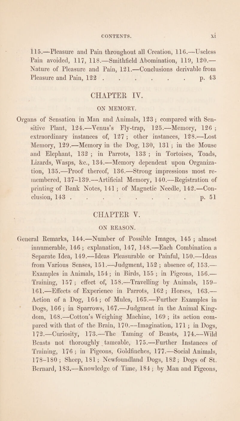 115.—Pleasure and Pain throughout all Creation* 116.—Useless Pain avoided, 117, 118.—Smitlifield Abomination, 119, 120.— Nature of Pleasure and Pain, 121.—Conclusions derivable from Pleasure and Pain, 122. . . . . . p.43 CHAPTER IV. ON MEMORY. Organs of Sensation in Man and Animals, 123; compared with Sen¬ sitive Plant, 124.—Venus’s Ply-trap, 125.—Memory, 126 ; extraordinary instances of, 127 ; other instances, 128.—Lost Alemory, 129.—Memory in the Dog, 130, 131 ; in the Mouse and Elephant, 132 ; in Parrots, 133 ; in Tortoises, Toads, Lizards, Wasps, &c., 134.—Memory dependent upon Organiza¬ tion, 135.—Proof thereof, 136.—Strong impressions most re¬ membered, 137-139.—Artificial Memory, 140.—Registration of printing of Bank Notes, 141 ; of Magnetic Needle, 142.—Con¬ clusion, 143 . . . . . . . . p. 51 CHAPTER V. ON REASON. General Remarks, 144.—Number of Possible Images, 145 ; almost innumerable, 146 ; explanation, 147, 148.—Each Combination a Separate Idea, 149.—Ideas Pleasurable or Painful, 150.—Ideas from Various Senses, 151.—Judgment, 152 ; absence of, 153.—- Examples in Animals, 154; in Birds, 155 ; in Pigeons, 156.— Training, 157; effect of, 158.—Travelling by Animals, 159— 161.—Effects of Experience in Parrots, 162 ; Horses, 163.— Action of a Log, 164; of Mules, 165\—Further Examples in Dogs, 166 ; in Sparrows, 167.—Judgment in the Animal King¬ dom, 168.—Cotton’s Weighing Machine, 169 ; its action com¬ pared with that of the Brain, 170.—Imagination, 171 ; in Dogs, 172.—Curiosity, 173.—The Taming of Beasts, 174.—Wild Beasts not thoroughly tameable, 175.—Further Instances of Training, 176 ; in Pigeons, Goldfinches, 177.—Social Animals, 178-180 ; Sheep, 181; Newfoundland Dogs, 182; Dogs of St. Bernard, 183.—Knowledge of Time, 184; by Man and Pigeons,