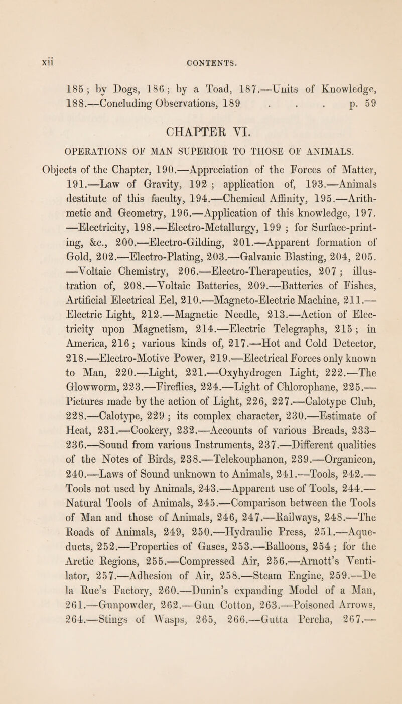 185; by Dogs, 186; by a Toad, 187.—Units of Knowledge, 188.—Concluding Observations, 189 . . . p. 59 CHAPTER VI. OPERATIONS OE MAN SUPERIOR TO THOSE OF ANIMALS. Objects of the Chapter, 190.—Appreciation of the Forces of Matter, 191.—Law of Gravity, 192 ; application of, 193.—Animals destitute of this faculty, 194.—Chemical Affinity, 195.—Arith¬ metic and Geometry, 196.—Application of this knowledge, 197. —Electricity, 198.—Electro-Metallurgy, 199 ; for Surface-print¬ ing, &c., 200.—Electro-Gilding, 201.—Apparent formation of Gold, 202.—Electro-Plating, 203.—Galvanic Blasting, 204, 205. —Voltaic Chemistry, 206.—Electro-Therapeutics, 207 ; illus¬ tration of, 208.—Voltaic Batteries, 209.—Batteries of Fishes, Artificial Electrical Eel, 210.—Magneto-Electric Machine, 211.— Electric Light, 212.—Magnetic Needle, 213.—Action of Elec¬ tricity upon Magnetism, 214.—Electric Telegraphs, 215; in America, 216; various kinds of, 217.—Hot and Cold Detector, 218.—Electro-Motive Power, 219.—Electrical Forces only known to Man, 220.—Light, 221.—Oxyhydrogen Light, 222.—The Glowworm, 223.—Fireflies, 224.—Light of Chlorophane, 225.— Pictures made by the action of Light, 226, 227.—Calotype Club, 228.—Calotype, 229 ; its complex character, 230.—Estimate of Heat, 231.—Cookery, 232.—Accounts of various Breads, 233- 236.—Sound from various Instruments, 237.—Different qualities of the Notes of Birds, 238.—Telekouphanon, 239.—Organicon, 240.—Laws of Sound unknown to Animals, 241.—Tools, 242.— Tools not used by Animals, 243.—Apparent use of Tools, 244.— Natural Tools of Animals, 245.—Comparison between the Tools of Man and those of Animals, 246, 247.—Railways, 248.—The Roads of Animals, 249, 250.—Hydraulic Press, 251.—Aque¬ ducts, 252.—Properties of Gases, 253.—Balloons, 254 ; for the Arctic Regions, 255.—Compressed Air, 256.—Arnott’s Venti¬ lator, 257.—Adhesion of Air, 258.—Steam Engine, 259.—De la Rue’s Factory, 260.—Dunin’s expanding Model of a Man, 261.—Gunpowder, 262.— Gun Cotton, 263.—Poisoned Arrows, 264.—Stings of Wasps, 265, 266.—Gutta Percha, 267.—