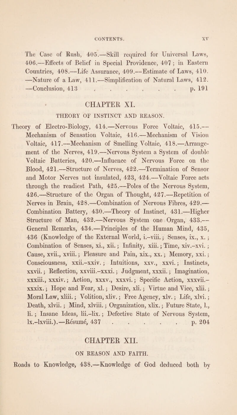 The Case of Rush, 405.—Skill required for Universal Laws, 406.—Effects of Belief in Special Providence, 407 ; in Eastern Countries, 408.—Life Assurance, 409.—Estimate of Laws, 410, —Nature of a Law, 411.—Simplification of Natural Laws, 412. —Conclusion, 413 . . . . . . p. 191 CHAPTER XI. THEORY OE INSTINCT AND REASON. Theory of Electro-Biology, 414.—Nervous Force Voltaic, 415.— Mechanism of Sensation Voltaic, 416.—Mechanism of Vision Voltaic, 417.—Mechanism of Smelling Voltaic, 418.—Arrange¬ ment of the Nerves, 419.—Nervous System a System of double Voltaic Batteries, 420.—Influence of Nervous Force on the Blood, 421.—Structure of Nerves, 422.—Termination of Sensor and Motor Nerves not insulated, 423, 424.—Voltaic Force acts through the readiest Path, 425.—Poles of the Nervous System, 426.—Structure of the Organ of Thought, 427.—Repetition of Nerves in Brain, 428.—Combination of Nervous Fibres, 429.—- Combination Battery, 430.—Theory of Instinct, 431.—Higher Structure of Man, 432.—Nervous System one Organ, 433.—- General Remarks, 434.—Principles of the Human Mind, 435, 436 (Knowledge of the External World, i.-viii.; Senses, ix., x.; Combination of Senses, xi., xii.; Infinity, xiii.; Time, xiv.-xvi.; Cause, xvii., xviii.; Pleasure and Pain, xix., xx.; Memory, xxi.; Consciousness, xxii.-xxiv.; Intuitions, xxv., xxvi.; Instincts, xxvii.; Reflection, xxviii.-xxxi.; Judgment, xxxii.; Imagination, xxxiii., xxxiv.; Action, xxxv., xxxvi.; Specific Action, xxxvii.- xxxix.; Hope and Fear, xl.; Desire, xli.; Virtue and Vice, xlii.; Moral Law, xliii.; Volition, xliv.; Free Agency, xlv.; Life, xlvi.; Death, xlvii.; Mind, xlviii,; Organization, xlix.; Future State, 1., li.; Insane Ideas, lii.-lix.; Defective State of Nervous System, lx.-lxviii.).—Resume, 437 . . . . p. 204 CHAPTER XII. ON REASON AND EAITH. Roads to Knowledge, 438.—Knowledge of God deduced both by