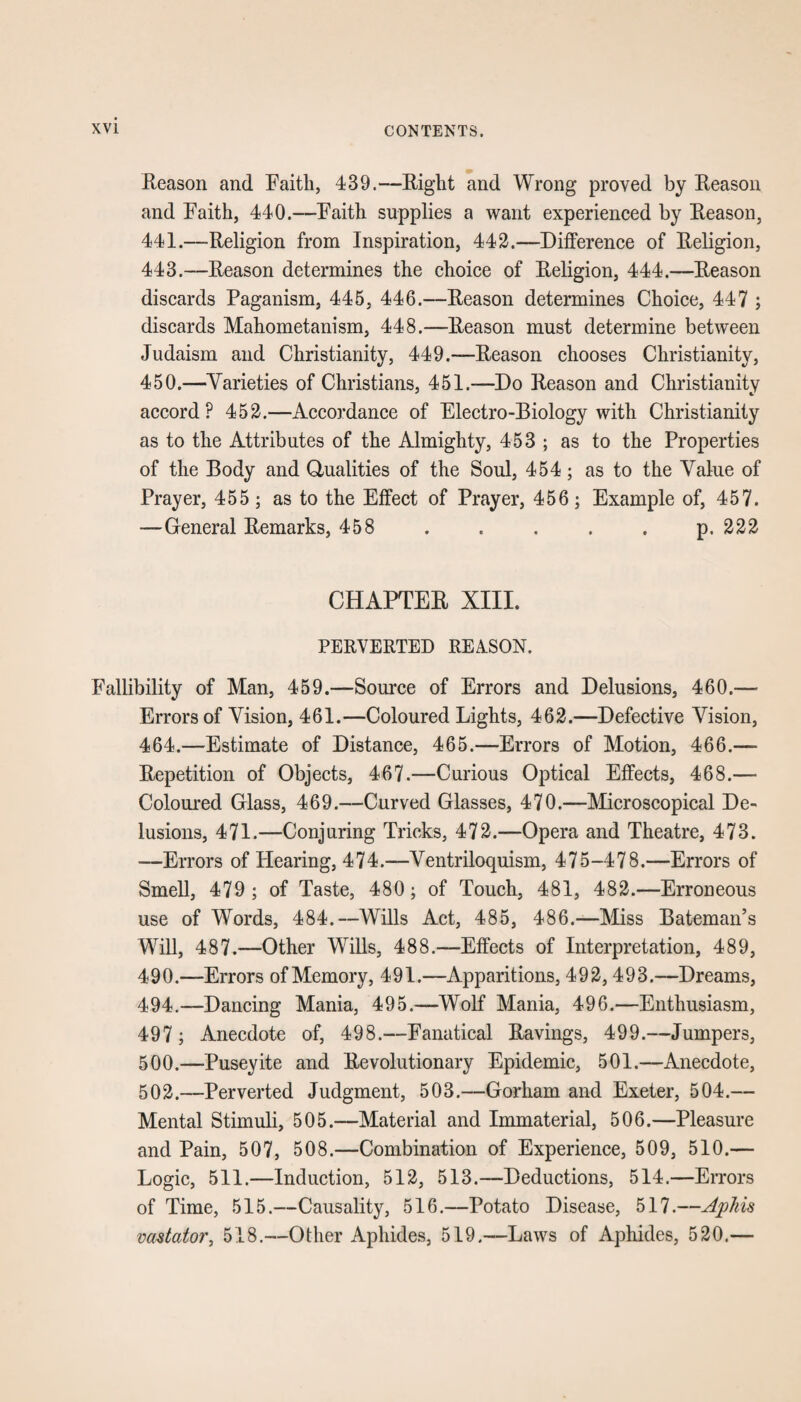 .Reason and Faith, 439.—Right and Wrong proved by Reason and Faith, 440.—Faith supplies a want experienced by Reason, 441.—Religion from Inspiration, 442.—Difference of Religion, 443.—Reason determines the choice of Religion, 444.—Reason discards Paganism, 445, 446.—Reason determines Choice, 447 ; discards Mahometanism, 448.—Reason must determine between Judaism and Christianity, 449.—Reason chooses Christianity, 450.—Varieties of Christians, 451.—Do Reason and Christianity accord? 452.—Accordance of Electro-Biology with Christianity as to the Attributes of the Almighty, 453 ; as to the Properties of the Body and Qualities of the Soul, 454; as to the Value of Prayer, 455; as to the Effect of Prayer, 456; Example of, 457. —General Remarks, 458 . . . . . p. 222 CHAPTER XIII. PERVERTED REA-SON. Fallibility of Man, 459.—Source of Errors and Delusions, 460.— Errors of Vision, 461.—Coloured Lights, 462.—Defective Vision, 464.—Estimate of Distance, 465.—Errors of Motion, 466.— Repetition of Objects, 467.—Curious Optical Effects, 468.— Coloured Glass, 469.—Curved Glasses, 470.—Microscopical De¬ lusions, 471.—Conjuring Tricks, 472.—Opera and Theatre, 473. -—Errors of Hearing, 474.—Ventriloquism, 475-478.—Errors of Smell, 479 ; of Taste, 480; of Touch, 481, 482.—Erroneous use of Words, 484.—Wills Act, 485, 486.—Miss Bateman’s Will, 487.—Other Wills, 488.—Effects of Interpretation, 489, 490.—-Errors of Memory, 491.—Apparitions, 492,493.—Dreams, 494.—Dancing Mania, 495.—Wolf Mania, 496.—Enthusiasm, 497 ; Anecdote of, 498.—Fanatical Ravings, 499.—Jumpers, 500.—Puseyite and Revolutionary Epidemic, 501.—Anecdote, 502.—Perverted Judgment, 503.—Gorham and Exeter, 504.— Mental Stimuli, 505.—Material and Immaterial, 506.—Pleasure and Pain, 507, 508.—Combination of Experience, 509, 510.— Logic, 511.—Induction, 512, 513.—Deductions, 514.—Errors of Time, 515.—Causality, 516.—Potato Disease, 517.—Aphis vadaior, 518.—Other Aphides, 519.—Laws of Aphides, 520.—