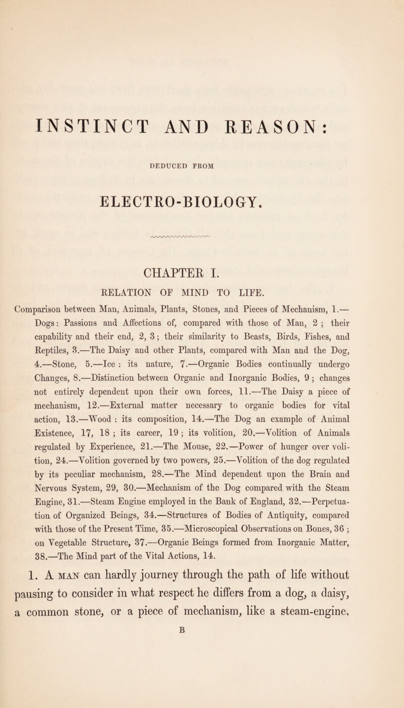 INSTINCT AND REASON DEDUCED FROM ELECTRO-BIOLOGY. CHAPTER I. RELATION OF MIND TO LIFE. Comparison between Man, Animals, Plants, Stones, and Pieces of Mechanism, 1.— Dogs: Passions and Affections of, compared with those of Man, 2 ; their capability and their end, 2, 3; their similarity to Beasts, Birds, Fishes, and Reptiles, 3.—The Daisy and other Plants, compared with Man and the Dog, 4.—Stone, 5.—Ice : its nature, 7-—Organic Bodies continually undergo Changes, 8.—Distinction between Organic and Inorganic Bodies, 9 ; changes not entirely dependent upon their own forces, 11.—The Daisy a piece of mechanism, 12.—External matter necessary to organic bodies for vital action, 13.—Wood : its composition, 14.—The Dog an example of Animal Existence, 17, 18 ; its career, 19 ; its volition, 20.—Volition of Animals regulated by Experience, 21.—The Mouse, 22.—Power of hunger over voli¬ tion, 24.—Volition governed by two powers, 25.—Volition of the dog regulated by its peculiar mechanism, 28.—The Mind dependent upon the Brain and Nervous System, 29, 30.—Mechanism of the Dog compared with the Steam Engine, 31.—Steam Engine employed in the Bank of England, 32.—Perpetua¬ tion of Organized Beings, 34.—Structures of Bodies of Antiquity, compared with those of the Present Time, 35.—Microscopical Observations on Bones, 36 ; on Vegetable Structure, 37.—Organic Beings formed from Inorganic Matter, 38.—The Mind part of the Vital Actions, 14. 1. A man can liardlj journey through the path of life without pausing to consider in what respect he differs from a dog, a daisy, a common stone, or a piece of mechanism, like a steam-engine. B