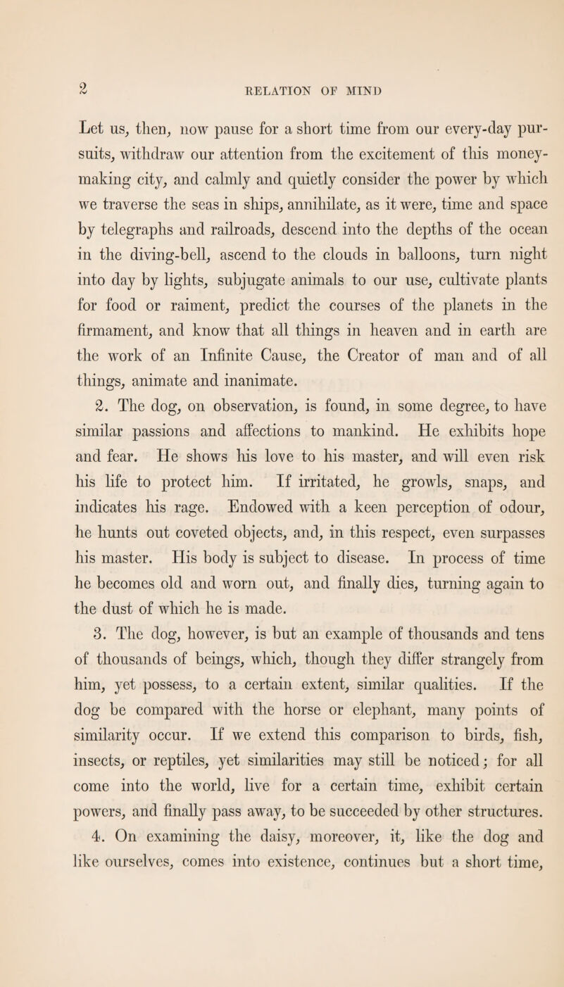 Let us, then, now pause for a short time from our every-day pur¬ suits, withdraw our attention from the excitement of this money¬ making city, and calmly and quietly consider the power by which we traverse the seas in ships, annihilate, as it were, time and space by telegraphs and railroads, descend into the depths of the ocean in the diving-bell, ascend to the clouds in balloons, turn night into day by lights, subjugate animals to our use, cultivate plants for food or raiment, predict the courses of the planets in the firmament, and know that all things in heaven and in earth are the work of an Infinite Cause, the Creator of man and of all things, animate and inanimate. 2. The dog, on observation, is found, in some degree, to have similar passions and affections to mankind. He exhibits hope and fear. He shows Iris love to his master, and will even risk his life to protect him. If irritated, he growls, snaps, and indicates Iris rage. Endowed with a keen perception of odour, he hunts out coveted objects, and, in this respect, even surpasses his master. His body is subject to disease. In process of time he becomes old and worn out, and finally dies, turning again to the dust of which he is made. 3. The dog, however, is but an example of thousands and tens of thousands of beings, which, though they differ strangely from him, yet possess, to a certain extent, similar qualities. If the dog be compared with the horse or elephant, many points of similarity occur. If we extend this comparison to birds, fish, insects, or reptiles, yet similarities may still be noticed; for all come into the world, live for a certain time, exhibit certain powers, and finally pass awTay, to be succeeded by other structures. 4. On examining the daisy, moreover, it, like the dog and like ourselves, comes into existence, continues but a short time,
