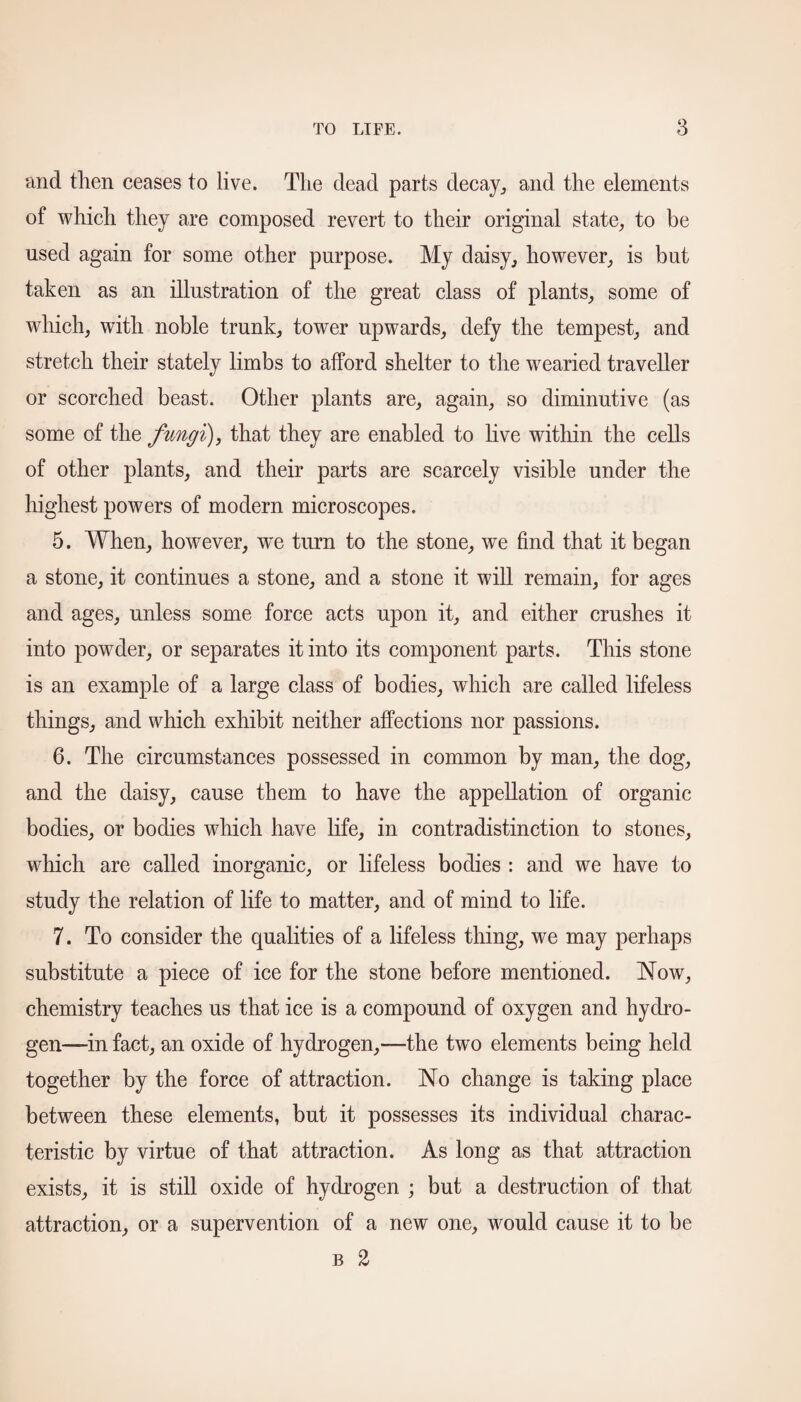 and then ceases to live. The dead parts decay,, and the elements of which they are composed revert to their original state, to be used again for some other purpose. My daisy, however, is but taken as an illustration of the great class of plants, some of which, with noble trunk, tower upwards, defy the tempest, and stretch their stately limbs to afford shelter to the wearied traveller or scorched beast. Other plants are, again, so diminutive (as some of the fungi), that they are enabled to live within the cells of other plants, and their parts are scarcely visible under the highest powers of modern microscopes. 5. When, however, wre turn to the stone, we find that it began a stone, it continues a stone, and a stone it will remain, for ages and ages, unless some force acts upon it, and either crushes it into powder, or separates it into its component parts. This stone is an example of a large class of bodies, which are called lifeless things, and which exhibit neither affections nor passions. 6. The circumstances possessed in common by man, the dog, and the daisy, cause them to have the appellation of organic bodies, or bodies which have life, in contradistinction to stones, which are called inorganic, or lifeless bodies : and we have to study the relation of life to matter, and of mind to life. 7. To consider the qualities of a lifeless thing, we may perhaps substitute a piece of ice for the stone before mentioned. Now, chemistry teaches us that ice is a compound of oxygen and hydro¬ gen—in fact, an oxide of hydrogen,—the two elements being held together by the force of attraction. No change is taking place between these elements, but it possesses its individual charac¬ teristic by virtue of that attraction. As long as that attraction exists, it is still oxide of hydrogen ; but a destruction of that attraction, or a supervention of a new one, would cause it to be b 2