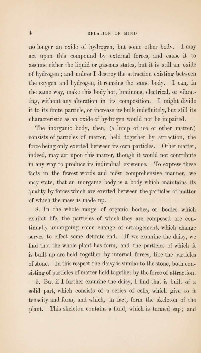 no longer an oxide of hydrogen, but some other body. I may act upon this compound by external forces, and cause it to assume either the liquid or gaseous states, but it is still an oxide of hydrogen; and unless I destroy the attraction existing between the oxygen and hydrogen, it remains the same body. I can, in the same way, make this body hot, luminous, electrical, or vibrat¬ ing, without any alteration in its composition. I might divide it to its finite particle, or increase its bulk indefinitely, but still its characteristic as an oxide of hydrogen would not be impaired. The inorganic body, then, (a lump of ice or other matter,) consists of particles of matter, held together by attraction, the force being only exerted between its own particles. Other matter, indeed, may act upon this matter, though it would not contribute in any way to produce its individual existence. To express these facts in the fewest wmrds and most comprehensive manner, we may state, that an inorganic body is a body which maintains its quality by forces which are exerted between the particles of matter of which the mass is made up. 8. In the whole range of organic bodies, or bodies which exhibit life, the particles of winch they are composed are con¬ tinually undergoing some change of arrangement, which change serves to effect some definite end. If we examine the daisy, we find that the whole plant has form, and the particles of which it is built up are held together by internal forces, like the particles of stone. In this respect the daisy is similar to the stone, both con¬ sisting of particles of matter held together by the force of attraction. 9. But if I further examine the daisy, I find that is built of a solid part, which consists of a series of cells, which give to it tenacity and form, and which, in fact, form the skeleton of the plant. This skeleton contains a fluid, which is termed sap; and