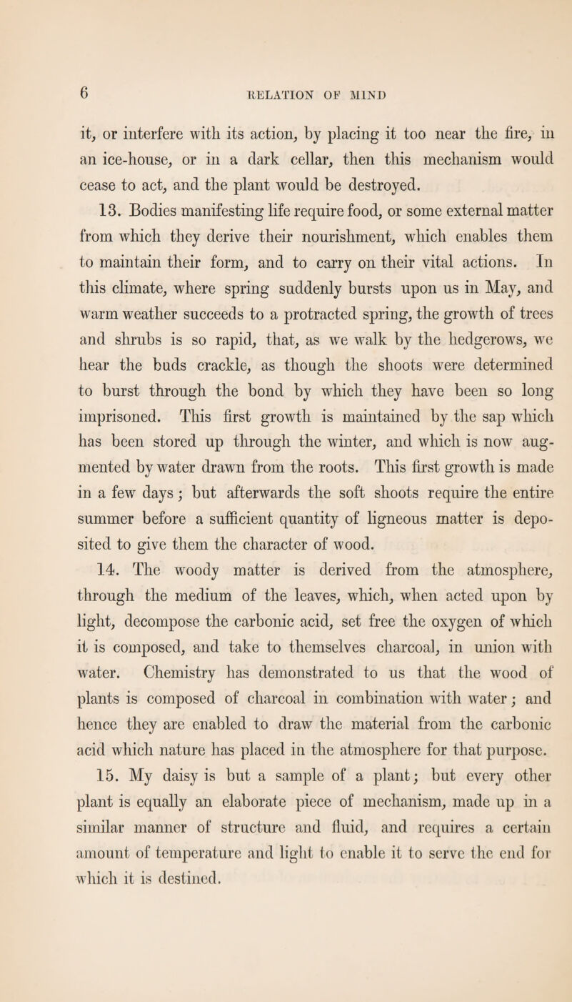 it, or interfere with its action, by placing it too near the fire, in an ice-house, or in a dark cellar, then this mechanism would cease to act, and the plant would be destroyed. 13. Bodies manifesting life require food, or some external matter from which they derive their nourishment, which enables them to maintain their form, and to carry on their vital actions. In this climate, wffiere spring suddenly bursts upon us in May, and warm weather succeeds to a protracted spring, the growth of trees and shrubs is so rapid, that, as we walk by the hedgerows, we hear the buds crackle, as though the shoots were determined to burst through the bond by which they have been so long imprisoned. This first growth is maintained by the sap which has been stored up through the winter, and which is now aug¬ mented by water drawn from the roots. This first growth is made in a few days ; but afterwards the soft shoots require the entire summer before a sufficient quantity of ligneous matter is depo¬ sited to give them the character of wood. 14. The woody matter is derived from the atmosphere, through the medium of the leaves, which, when acted upon by light, decompose the carbonic acid, set free the oxygen of which it is composed, and take to themselves charcoal, in union with water. Chemistry has demonstrated to us that the wood of plants is composed of charcoal in combination with water; and hence they are enabled to draw the material from the carbonic acid which nature has placed in the atmosphere for that purpose. 15. My daisy is but a sample of a plant; but every other plant is equally an elaborate piece of mechanism, made up in a similar manner of structure and fluid, and requires a certain amount of temperature and light to enable it to serve the end for which it is destined.