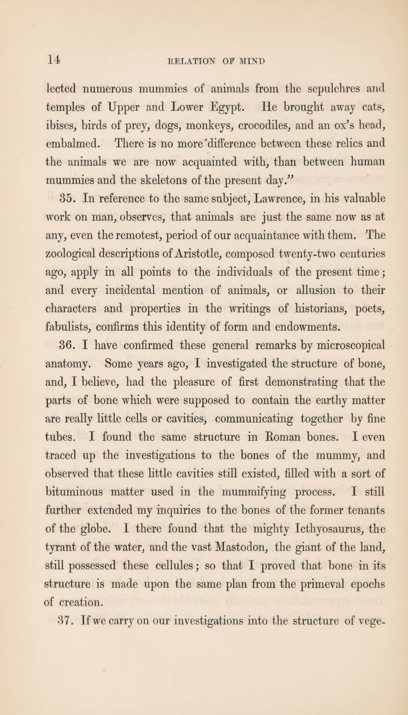 lected numerous mummies of animals from the sepulchres and temples of Upper and Lower Egypt. He brought away cats,, ibises, birds of prey, dogs, monkeys, crocodiles, and an ox's head, embalmed. There is no more‘difference between these relics and the animals we are now acquainted with, than between human mummies and the skeletons of the present day. 35. In reference to the same subject, Lawrence, in his valuable work on man, observes, that animals are just the same now as at any, even the remotest, period of our acquaintance with them. The zoological descriptions of Aristotle, composed twenty-two centuries ago, apply in all points to the individuals of the present time; and every incidental mention of animals, or allusion to their characters and properties in the writings of historians, poets, fabulists, confirms this identity of form and endowments. 36. I have confirmed these general remarks by microscopical anatomy. Some years ago, I investigated the structure of bone, and, I believe, had the pleasure of first demonstrating that the parts of bone which were supposed to contain the earthy matter are really little cells or cavities, communicating together by fine tubes. I found the same structure in Roman bones. I even traced up the investigations to the bones of the mummy, and observed that these little cavities still existed, filled with a sort of bituminous matter used in the mummifying process. I still further extended my inquiries to the bones of the former tenants of the globe. I there found that the mighty Icthyosaurus, the tyrant of the water, and the vast Mastodon, the giant of the land, still possessed these cellules; so that I proved that bone in its structure is made upon the same plan from the primeval epochs of creation. 37. If we carry on our investigations into the structure of vege-