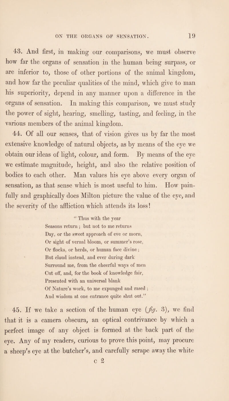 43. And first, in making our comparisons, we must observe how far the organs of sensation in the human being surpass, or are inferior to, those of other portions of the animal kingdom, and how far the peculiar qualities of the mind, which give to man his superiority, depend in any manner upon a difference in the organs of sensation. In making this comparison, we must study the power of sight, hearing, smelling, tasting, and feeling, in the various members of the animal kingdom. 44. Of all our senses, that of vision gives us by far the most extensive knowledge of natural objects, as by means of the eye we obtain our ideas of light, colour, and form. By means of the eye we estimate magnitude, height, and also the relative position of bodies to each other. Man values his eye above every organ of sensation, as that sense which is most useful to him. How pain¬ fully and graphically does Milton picture the value of the eye, and the severity of the affliction which attends its loss! “ Thus with the year Seasons return ; but not to me returns Day, or the sweet approach of eve or morn, Or sight of vernal bloom, or summer’s rose, Or flocks, or herds, or human face divine; But cloud instead, and ever during dark Surround me, from the cheerful ways of men Cut off, and, for the hook of knowledge fair, Presented with an universal blank Of Nature’s work, to me expunged and rased ; And wisdom at one entrance quite shut out.” 45. If wre take a section of the human eye {Jig. 3), we find that it is a camera obscura, an optical contrivance by which a perfect image of any object is formed at the back part of the eye. Any of my readers, curious to prove this point, may procure a sheep's eye at the butcher's, and carefully scrape away the white c 2