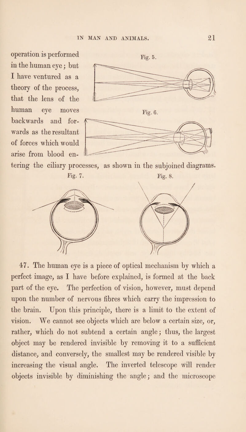 operation is performed in the human eye; but I have ventured as a theory of the process, that the lens of the human eye moves backwards and for¬ wards as the resultant of forces which would arise from blood en¬ tering the ciliary processes, as shown in the subjoined diagrams. Fig. 7. Fig. 8. 47. The human eye is a piece of optical mechanism by which a perfect image, as I have before explained, is formed at the back part of the eye. The perfection of vision, however, must depend upon the number of nervous fibres which carry the impression to the brain. Upon this principle, there is a limit to the extent of vision. We cannot see objects which are below a certain size, or, rather, which do not subtend a certain angle; thus, the largest object may be rendered invisible by removing it to a sufficient distance, and conversely, the smallest may be rendered visible by increasing the visual angle. The inverted telescope will render objects invisible by diminishing the angle; and the microscope