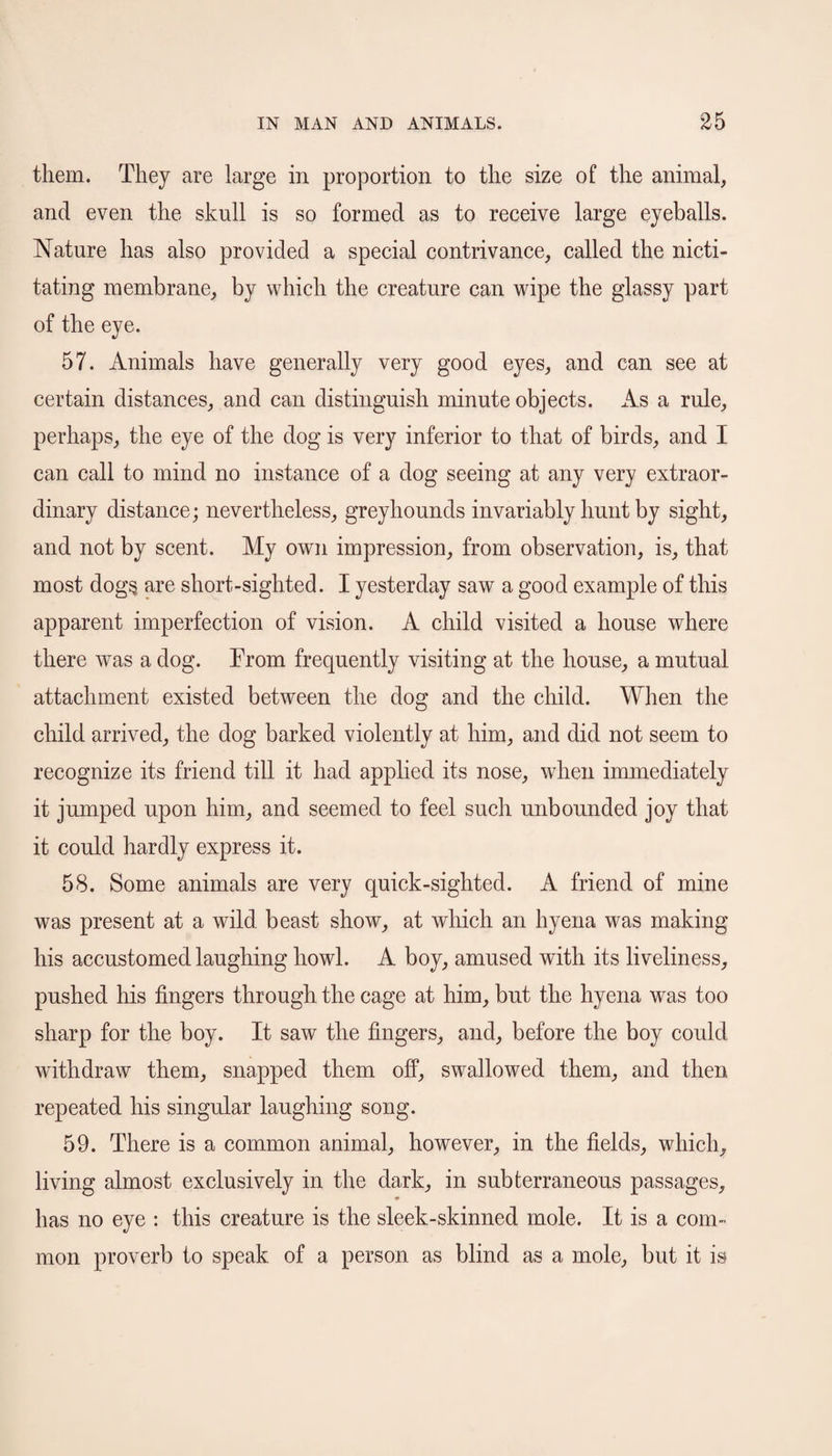 them. They are large in proportion to the size of the animal, and even the skull is so formed as to receive large eyeballs. Nature has also provided a special contrivance, called the nicti¬ tating membrane, by which the creature can wipe the glassy part of the eye. 57. Animals have generally very good eyes, and can see at certain distances, and can distinguish minute objects. As a rule, perhaps, the eye of the dog is very inferior to that of birds, and I can call to mind no instance of a dog seeing at any very extraor¬ dinary distance; nevertheless, greyhounds invariably hunt by sight, and not by scent. My own impression, from observation, is, that most dog§ are short-sighted. I yesterday saw a good example of this apparent imperfection of vision. A child visited a house where there was a dog. From frequently visiting at the house, a mutual attachment existed between the dog and the child. When the child arrived, the dog barked violently at him, and did not seem to recognize its friend till it had applied its nose, when immediately it jumped upon him, and seemed to feel such unbounded joy that it could hardly express it. 58. Some animals are very quick-sighted. A friend of mine was present at a wild, beast show, at which an hyena was making his accustomed laughing howl. A boy, amused with its liveliness, pushed his fingers through the cage at him, but the hyena was too sharp for the boy. It saw the fingers, and, before the boy could withdraw them, snapped them off, swallowed them, and then repeated his singular laughing song. 59. There is a common animal, however, in the fields, which, living almost exclusively in the dark, in subterraneous passages, has no eye : this creature is the sleek-skinned mole. It is a com¬ mon proverb to speak of a person as blind as a mole, but it is