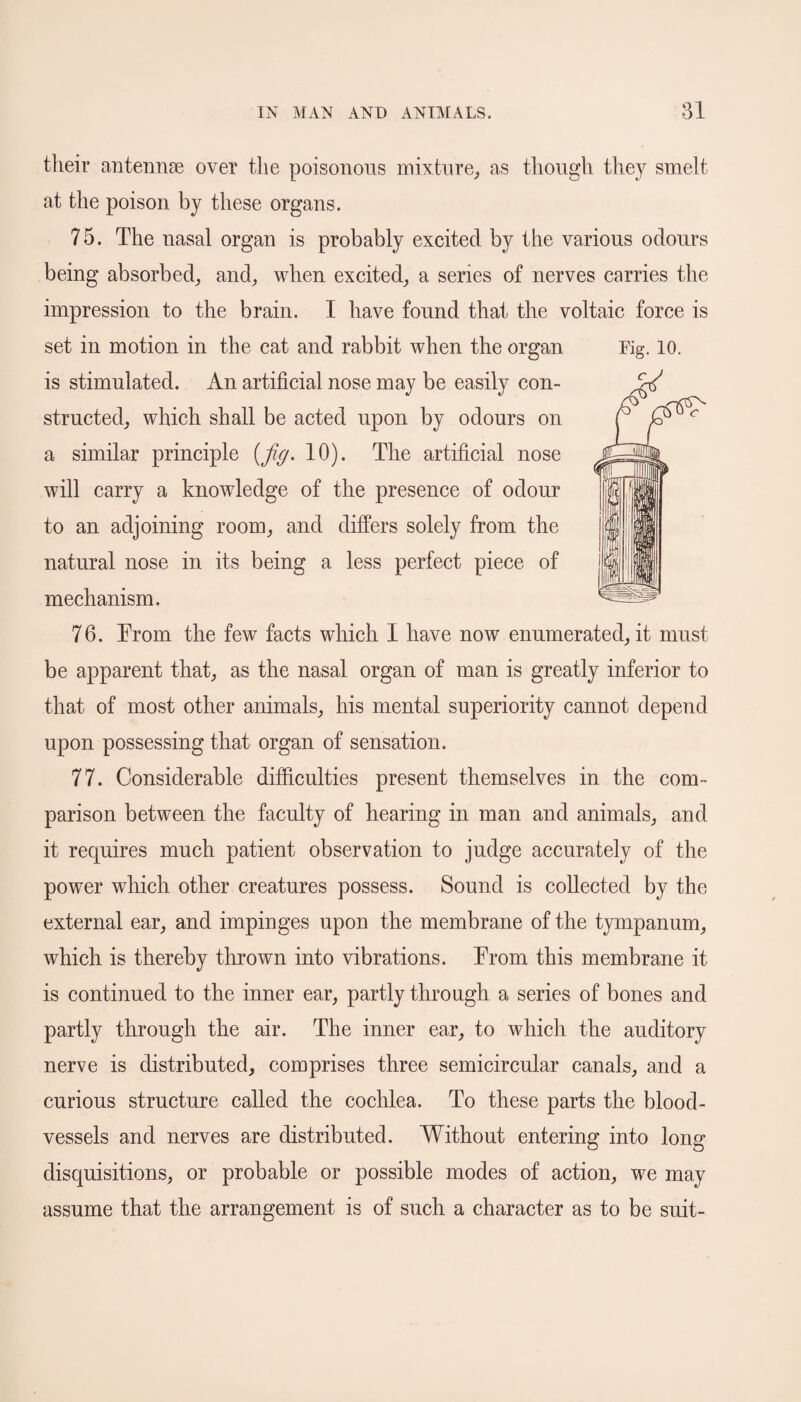 their antennae over the poisonous mixture, as though they smelt at the poison by these organs. 75. The nasal organ is probably excited by the various odours being absorbed, and, when excited, a series of nerves carries the impression to the brain. I have found that the voltaic force is set in motion in the cat and rabbit when the organ Fig. 10. is stimulated. An artificial nose may be easily con¬ structed, which shall be acted upon by odours on a similar principle [fig. 10). The artificial nose will carry a knowledge of the presence of odour to an adjoining room, and differs solely from the natural nose in its being a less perfect piece of mechanism. 76. Trom the few facts which I have now enumerated, it must be apparent that, as the nasal organ of man is greatly inferior to that of most other animals, his mental superiority cannot depend upon possessing that organ of sensation. 77. Considerable difficulties present themselves in the com¬ parison between the faculty of hearing in man and animals, and it requires much patient observation to judge accurately of the power which other creatures possess. Sound is collected by the external ear, and impinges upon the membrane of the tympanum, which is thereby thrown into vibrations. Trom this membrane it is continued to the inner ear, partly through a series of bones and partly through the air. The inner ear, to which the auditory nerve is distributed, comprises three semicircular canals, and a curious structure called the cochlea. To these parts the blood¬ vessels and nerves are distributed. Without entering into long disquisitions, or probable or possible modes of action, we may assume that the arrangement is of such a character as to be suit-