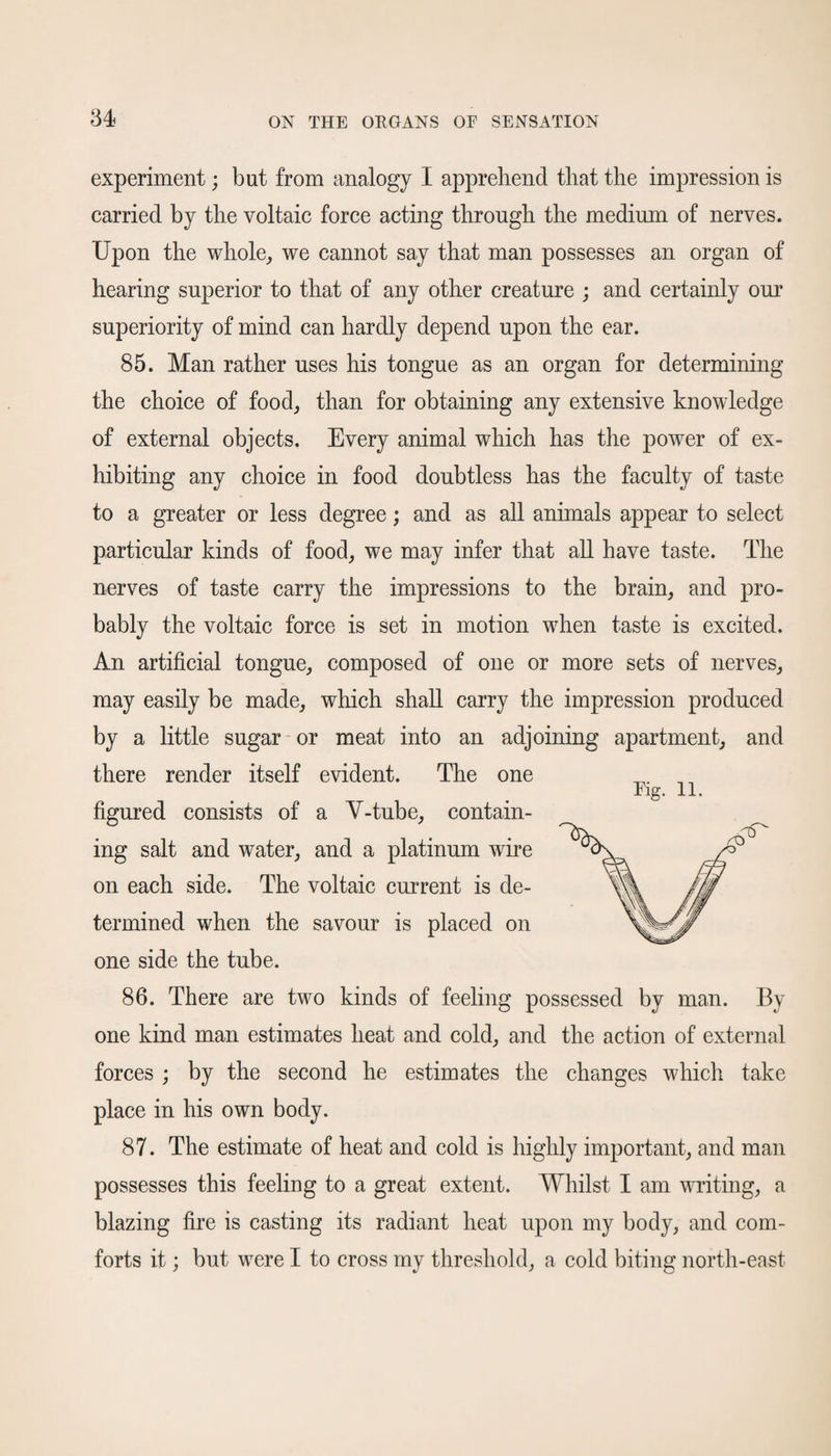 experiment; but from analogy I apprehend that the impression is carried by the voltaic force acting through the medium of nerves. Upon the whole, we cannot say that man possesses an organ of hearing superior to that of any other creature ; and certainly our superiority of mind can hardly depend upon the ear. 85. Man rather uses his tongue as an organ for determining the choice of food, than for obtaining any extensive knowledge of external objects. Every animal which has the power of ex¬ hibiting any choice in food doubtless has the faculty of taste to a greater or less degree; and as all animals appear to select particular kinds of food, we may infer that all have taste. The nerves of taste carry the impressions to the brain, and pro¬ bably the voltaic force is set in motion when taste is excited. An artificial tongue, composed of one or more sets of nerves, may easily be made, which shall carry the impression produced by a little sugar or meat into an adjoining apartment, and there render itself evident. The one Fig. 11. figured consists of a V-tube, contain¬ ing salt and water, and a platinum wire on each side. The voltaic current is de¬ termined when the savour is placed on one side the tube. 86. There are two kinds of feeling possessed by man. By one kind man estimates heat and cold, and the action of external forces ; by the second he estimates the changes which take place in his own body. 87. The estimate of heat and cold is highly important, and man possesses this feeling to a great extent. Whilst I am writing, a blazing fire is casting its radiant heat upon my body, and com¬ forts it; but were I to cross my threshold, a cold biting north-east