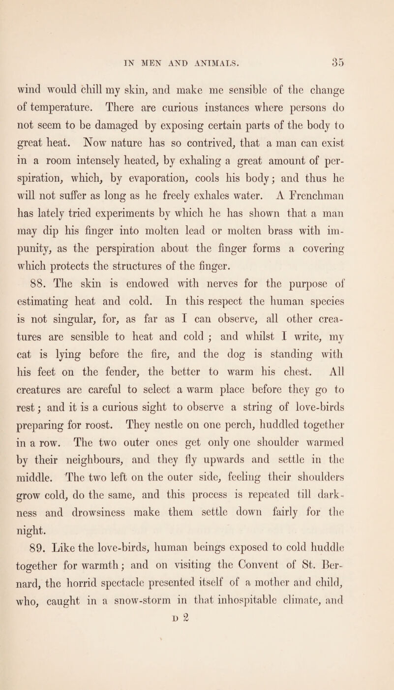 wind would chill my skin, and make me sensible of the change of temperature. There are curious instances where persons do not seem to be damaged by exposing certain parts of the body to great heat. Now nature has so contrived, that a man can exist in a room intensely heated, by exhaling a great amount of per¬ spiration, which, by evaporation, cools his body; and thus he will not suffer as long as he freely exhales water. A Frenchman has lately tried experiments by which he has shown that a man may dip his huger into molten lead or molten brass with im¬ punity, as the perspiration about the huger forms a covering which protects the structures of the huger. 88. The skin is endowed with nerves for the purpose of estimating heat and cold. In this respect the human species is not singular, for, as far as I can observe, all other crea¬ tures are sensible to heat and cold ; and whilst I write, my cat is lying before the hre, and the dog is standing with his feet on the fender, the better to warm his chest. All creatures are careful to select a warm place before they go to rest; and it is a curious sight to observe a string of love-birds preparing for roost. They nestle on one perch, huddled together in a row. The two outer ones get only one shoulder warmed by their neighbours, and they fly upwards and settle in the middle. The two left on the outer side, feeling their shoulders grow cold, do the same, and this process is repeated till dark¬ ness and drowsiness make them settle down fairly for the night. 89. Like the love-birds, human beings exposed to cold huddle together for warmth; and on visiting the Convent of St. Ber¬ nard, the horrid spectacle presented itself of a mother and child, who, caught in a snow-storm in that inhospitable climate, and