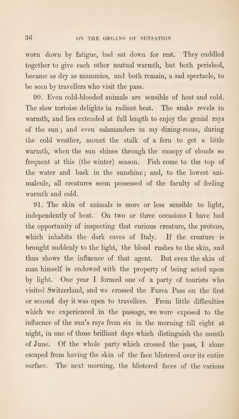worn down by fatigue, had sat down for rest. They cuddled together to give each other mutual warmth, but both perished, became as dry as mummies, and both remain, a sad spectacle, to be seen by travellers who visit the pass. 90. Even cold-blooded animals are sensible of heat and cold. The slow tortoise delights in radiant heat. The snake revels in warmth, and lies extended at full length to enjoy the genial rays of the sun; and even salamanders in my dining-room, during the cold weather, mount the stalk of a fern to get a little warmth, when the sun shines through the canopy of clouds so frequent at this (the winter) season. Eish come to the top of the water and bask in the sunshine; and, to the lowest ani¬ malcule, all creatures seem possessed of the faculty of feeling warmth and cold. 91. The skin of animals is more or less sensible to light, independently of heat. On two or three occasions I have had the opportunity of inspecting that curious creature, the proteus, which inhabits the dark caves of Italy. If the creature is brought suddenly to the light, the blood rushes to the skin, and thus shows the influence of that agent. But even the skin of man himself is endowed with the property of being acted upon by light. One year I formed one of a party of tourists who visited Switzerland, and we crossed the Eurca Pass on the first or second day it was open to travellers. From little difficulties which we experienced in the passage, we were exposed to the influence of the sun's rays from six in the morning till eight at night, in one of those brilliant days which distinguish the month of June. Of the whole party which crossed the pass, I alone escaped from having the skin of the face blistered over its entire surface. The next morning, the blistered faces of the various