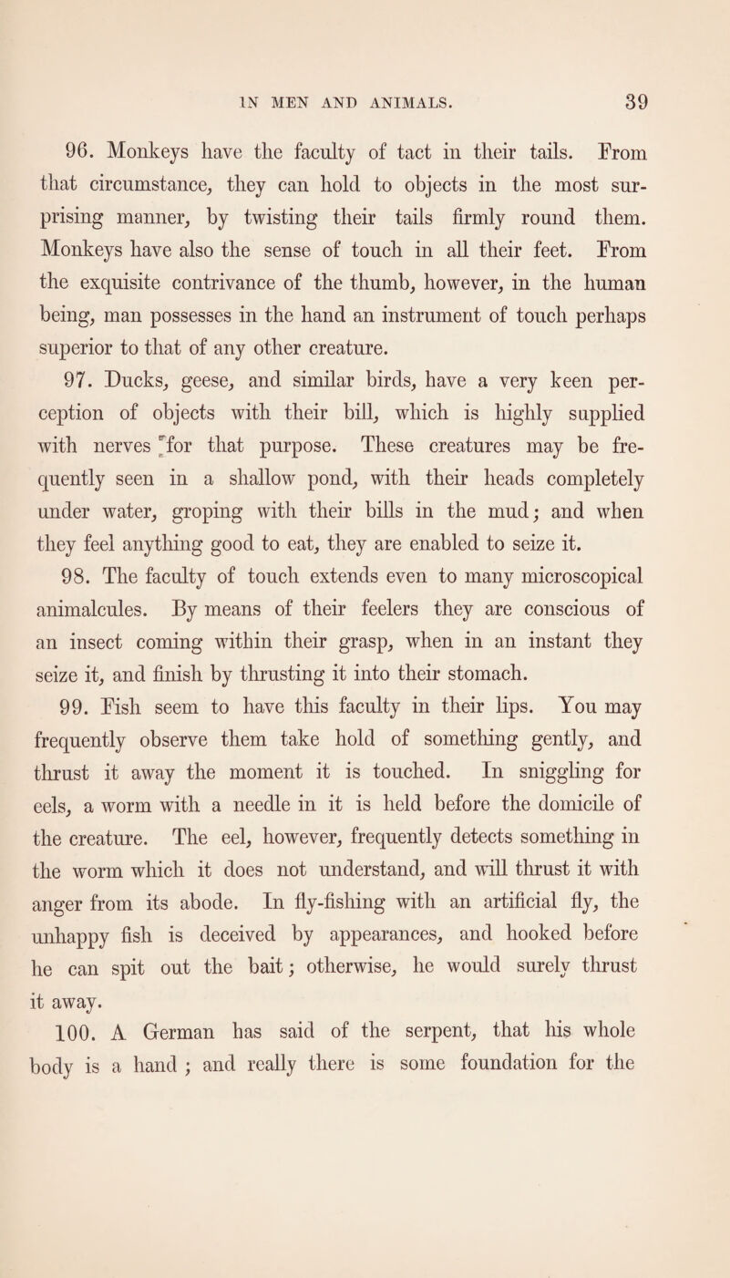 96. Monkeys have the faculty of tact in their tails. From that circumstance, they can hold to objects in the most sur¬ prising manner, by twisting their tails firmly round them. Monkeys have also the sense of touch in all their feet. From the exquisite contrivance of the thumb, however, in the human being, man possesses in the hand an instrument of touch perhaps superior to that of any other creature. 97. Ducks, geese, and similar birds, have a very keen per¬ ception of objects with their bill, which is highly supplied with nerves Tor that purpose. These creatures may be fre¬ quently seen in a shallow pond, with their heads completely under water, groping with their bills in the mud; and when they feel anything good to eat, they are enabled to seize it. 98. The faculty of touch extends even to many microscopical animalcules. By means of their feelers they are conscious of an insect coming within their grasp, when in an instant they seize it, and finish by thrusting it into their stomach. 99. Fish seem to have this faculty in their lips. You may frequently observe them take hold of something gently, and thrust it away the moment it is touched. In sniggling for eels, a worm with a needle in it is held before the domicile of the creature. The eel, however, frequently detects something in the worm which it does not understand, and will thrust it with anger from its abode. In fly-fishing with an artificial fly, the unhappy fish is deceived by appearances, and hooked before he can spit out the bait; otherwise, he would surely thrust it away. 100. A German has said of the serpent, that his whole body is a hand ; and really there is some foundation for the