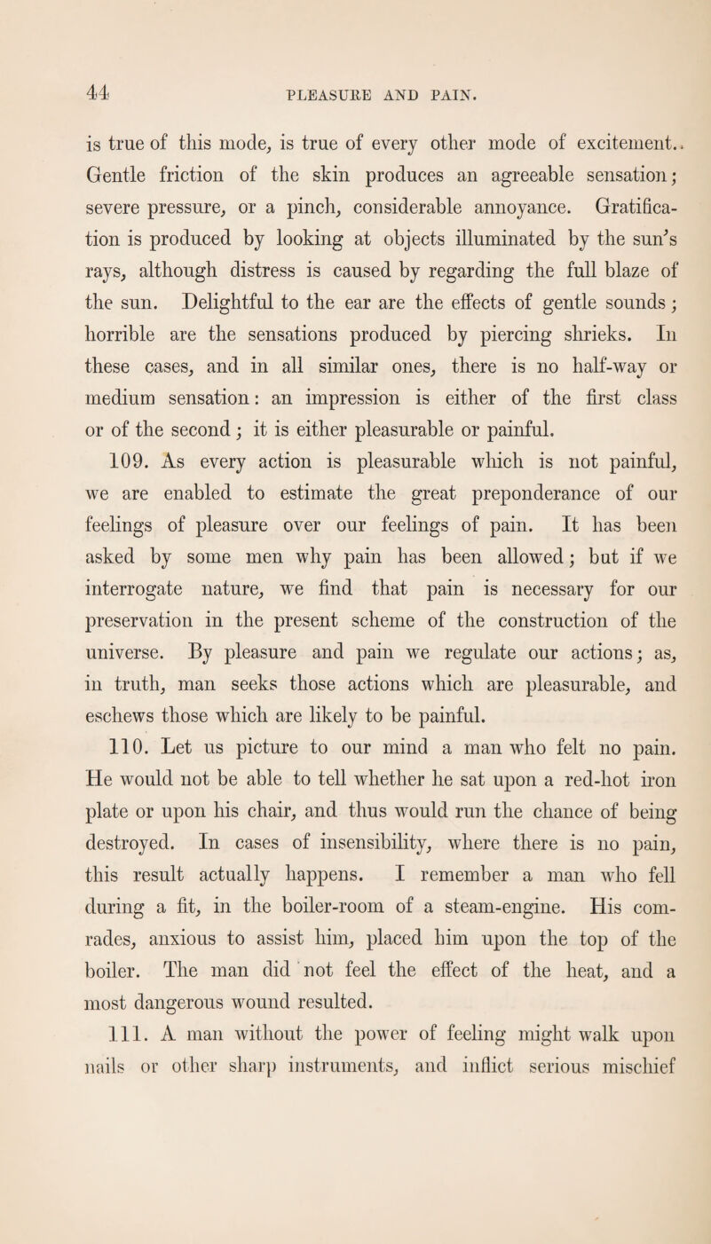 is true of this mode, is true of every other mode of excitement. * Gentle friction of the skin produces an agreeable sensation; severe pressure, or a pinch, considerable annoyance. Gratifica¬ tion is produced by looking at objects illuminated by the sun’s rays, although distress is caused by regarding the full blaze of the sun. Delightful to the ear are the effects of gentle sounds; horrible are the sensations produced by piercing shrieks. In these cases, and in all similar ones, there is no half-way or medium sensation: an impression is either of the first class or of the second ; it is either pleasurable or painful. 109. As every action is pleasurable which is not painful, we are enabled to estimate the great preponderance of our feelings of pleasure over our feelings of pain. It has been asked by some men why pain has been allowed; but if we interrogate nature, we find that pain is necessary for our preservation in the present scheme of the construction of the universe. By pleasure and pain we regulate our actions; as, in truth, man seeks those actions which are pleasurable, and eschews those which are likely to be painful. 110. Let us picture to our mind a man who felt no pain. He would not be able to tell whether he sat upon a red-hot iron plate or upon his chair, and thus would run the chance of being- destroyed. In cases of insensibility, where there is no pain, this result actually happens. I remember a man who fell during a fit, in the boiler-room of a steam-engine. His com¬ rades, anxious to assist him, placed him upon the top of the boiler. The man did not feel the effect of the heat, and a most dangerous wound resulted. 111. A man without the power of feeling might walk upon nails or other sharp instruments, and inflict serious mischief