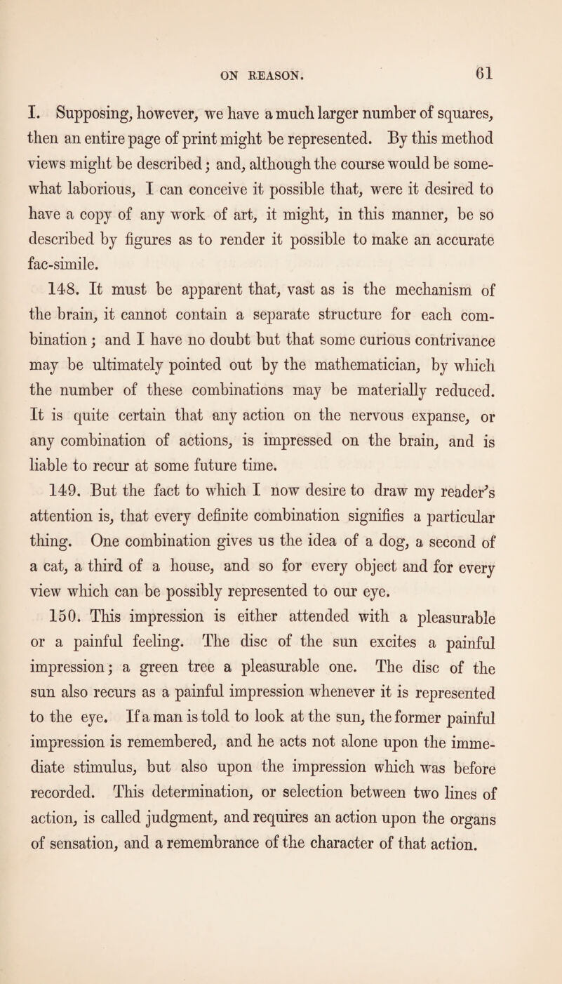 I. Supposing, however, we have a much larger number of squares, then an entire page of print might be represented. By this method views might be described; and, although the course would be some¬ what laborious, I can conceive it possible that, were it desired to have a copy of any work of art, it might, in this manner, be so described by figures as to render it possible to make an accurate fac-simile. 148. It must be apparent that, vast as is the mechanism of the brain, it cannot contain a separate structure for each com¬ bination ; and I have no doubt but that some curious contrivance may be ultimately pointed out by the mathematician, by which the number of these combinations may be materially reduced. It is quite certain that any action on the nervous expanse, or any combination of actions, is impressed on the brain, and is liable to recur at some future time. 149. But the fact to which I now desire to draw my reader's attention is, that every definite combination signifies a particular thing. One combination gives us the idea of a dog, a second of a cat, a third of a house, and so for every object and for every view which can be possibly represented to our eye. 150. This impression is either attended with a pleasurable or a painful feeling. The disc of the sun excites a painful impression; a green tree a pleasurable one. The disc of the sun also recurs as a painful impression whenever it is represented to the eye. If a man is told to look at the sun, the former painful impression is remembered, and he acts not alone upon the imme¬ diate stimulus, but also upon the impression which was before recorded. This determination, or selection between two lines of action, is called judgment, and requires an action upon the organs of sensation, and a remembrance of the character of that action.