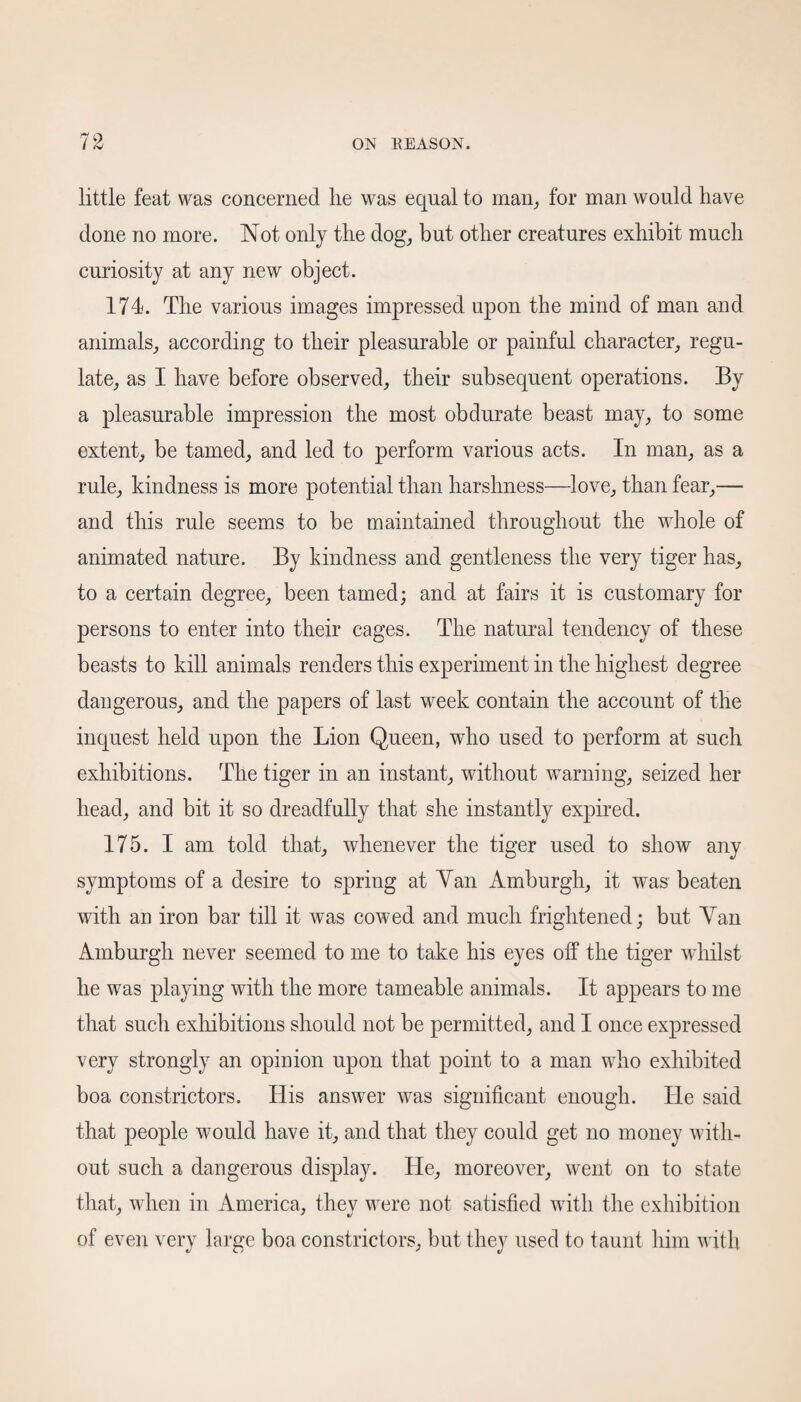 little feat was concerned lie was equal to man, for man would have done no more. Not only the dog, but other creatures exhibit much curiosity at any new object. 174. The various images impressed upon the mind of man and animals, according to their pleasurable or painful character, regu¬ late, as I have before observed, their subsequent operations. By a pleasurable impression the most obdurate beast may, to some extent, be tamed, and led to perform various acts. In man, as a rule, kindness is more potential than harshness—love, than fear,— and this rule seems to be maintained throughout the whole of animated nature. By kindness and gentleness the very tiger has, to a certain degree, been tamed; and at fairs it is customary for persons to enter into their cages. The natural tendency of these beasts to kill animals renders this experiment in the highest degree dangerous, and the papers of last week contain the account of the inquest held upon the Lion Queen, wdio used to perform at such exhibitions. The tiger in an instant, without warning, seized her head, and bit it so dreadfully that she instantly expired. 175. I am told that, whenever the tiger used to show any symptoms of a desire to spring at Yan Amburgh, it was beaten with an iron bar till it was cowed and much frightened; but Yan Amburgh never seemed to me to take his eyes off the tiger whilst he was playing with the more tameable animals. It appears to me that such exhibitions should not be permitted, and I once expressed very strongly an opinion upon that point to a man who exhibited boa constrictors. His answer was significant enough. He said that people would have it, and that they could get no money with¬ out such a dangerous display. He, moreover, went on to state that, when in America, they were not satisfied with the exhibition of even very large boa constrictors, but they used to taunt him with