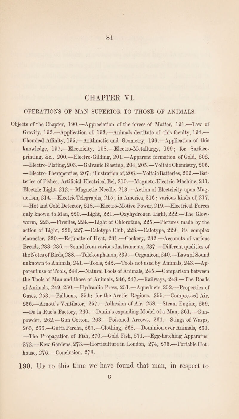 CHAPTER YI. OPERATIONS OF MAN SUPERIOR TO THOSE OF ANIMALS. Objects of the Chapter, 190.—Appreciation of the forces of Matter, 191.—Law of Gravity, 192.—Application of, 193.—Animals destitute of this faculty, 194.— Chemical Affinity, 195.—Arithmetic and Geometry, 196.—Application of this knowledge, 197.—Electricity, 198.—Electro-Metallurgy, 199; for Surface¬ printing, &c., 200.—Electro-Gilding, 201.—Apparent formation of Gold, 202. —Electro-Plating, 203.—Galvanic Blasting, 204, 205.—Voltaic Chemistry, 206. —Electro-Therapeutics, 207 ; illustration of, 208.—Voltaic Batteries, 209.—Bat¬ teries of Fishes, Artificial Electrical Eel, 210.—Magneto-Electric Machine, 211. Electric Light, 212.—Magnetic Needle, 213.—Action of Electricity upon Mag¬ netism, 214.—Electric Telegraphs, 215 ; in America, 216 ; various kinds of, 217. —Plot and Cold Detector, 218.—Electro-Motive Power, 219.—Electrical Forces only known to Man, 220.—Light, 221.—Oxyhydrogen Light, 222.—The Glow¬ worm, 223.—Fireflies, 224.—Light of Chlorofane, 225.—Pictures made by the action of Light, 226, 227.—Calotype Club, 228.—Calotype, 229; its complex character, 230.—Estimate of Heat, 231.—Cookery, 232.—Accounts of various Breads, 233-236.—Sound from various Instruments, 237.—Different qualities of theNotes of Birds, 238.—Telekouphanon, 239.—Organicon, 240.—Lawsof Sound unknown to Animals, 241.-—Tools, 242.—Tools not used by Animals, 243.—Ap¬ parent use of Tools, 244.—Natural Tools of Animals, 245.—Comparison between the Tools of Man and those of Animals, 246, 247.—Railways, 248.—The Roads of Animals, 249, 250.—Hydraulic Press, 251.—Aqueducts, 252.—Properties of Gases, 253.—Balloons, 254; for the Arctic Regions, 255.—Compressed Air, 256.—Arnott’s Ventilator, 257.—Adhesion of Air-, 258.—Steam Engine, 259. —De la Rue’s Factory, 260.—Dunin’s expanding Model of a Man, 261.—Gun¬ powder, 262.—GunCotton, 263.—Poisoned Arrows, 264.—Stings of Wasps, 265, 266.—GuttaPercha, 267.—Clothing, 268.—Dominion over Animals, 269. —The Propagation of Fish, 270.—Gold Fish, 271.—Egg-hatching Apparatus, 272.—Kew Gardens, 273.—Horticulture in London, 274, 275.—Portable Hot¬ house, 276.—Conclusion, 278. 190. Up to this time we have found that man, in respect to G