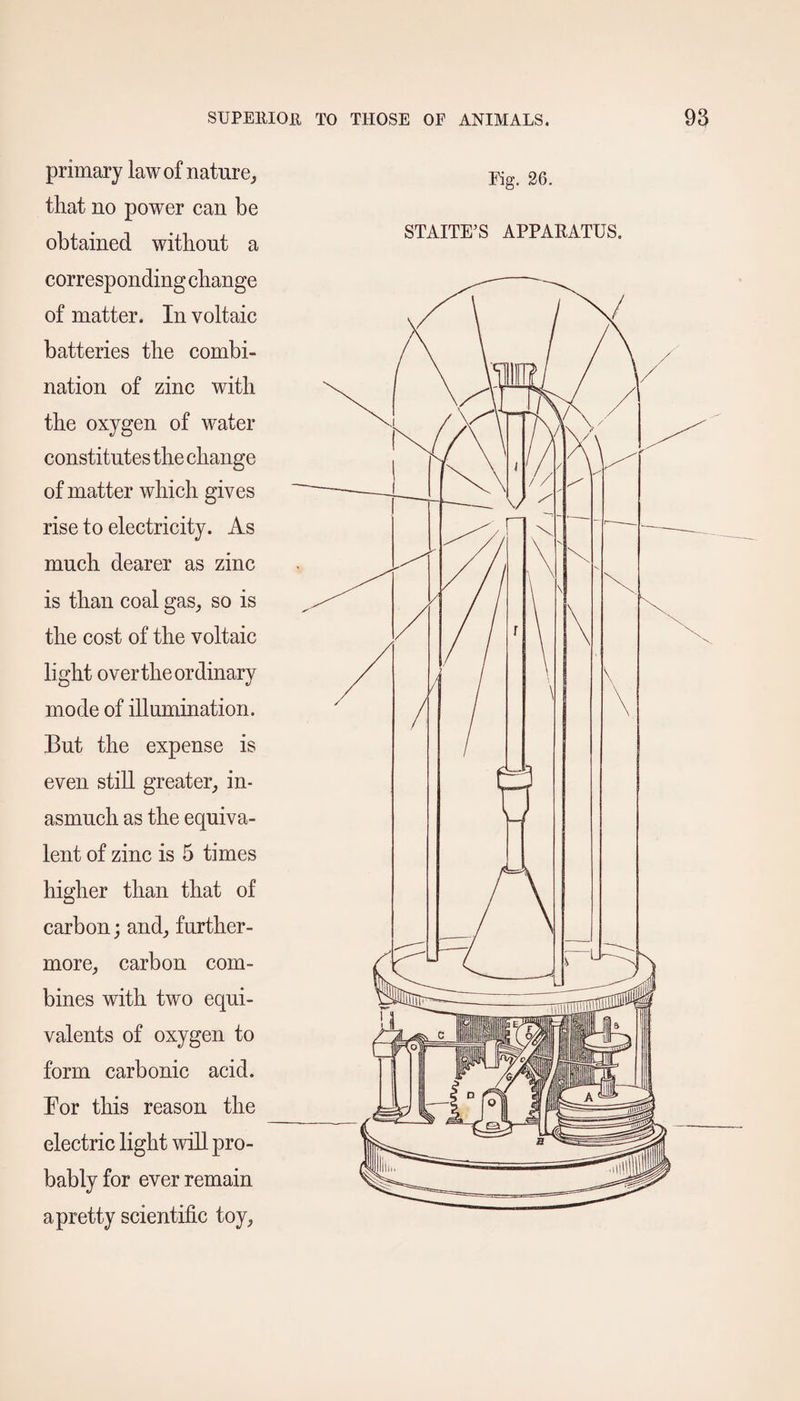 primary law of nature,, that no power can be obtained without a corresponding change of matter. In voltaic batteries the combi¬ nation of zinc with the oxygen of water constitutes the change of matter which gives rise to electricity. As much dearer as zinc is than coal gas, so is the cost of the voltaic light over the ordinary mode of illumination. But the expense is even still greater, in¬ asmuch as the equiva¬ lent of zinc is 5 times higher than that of carbon; and, further¬ more, carbon com¬ bines with two equi¬ valents of oxygen to form carbonic acid. Bor this reason the electric light will pro¬ bably for ever remain a pretty scientific toy, Fig. 26. STAITE’S APPARATUS.