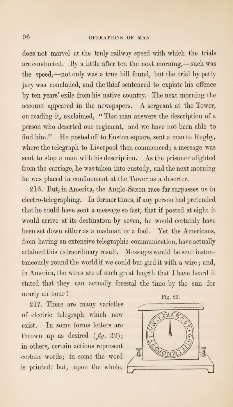 does not marvel at the truly railway speed with which the trials are conducted. By a little after ten the next morning,—such was the speed,—not only was a true bill found, but the trial by petty jury was concluded, and the thief sentenced to expiate his offence by ten years' exile from his native country. The next morning the account appeared in the newspapers. A sergeant at the Tower, on reading it, exclaimed, “ That man answers the description of a person who deserted our regiment, and we have not been able to find him. He posted off to Euston-square, sent a man to Rugby, where the telegraph to Liverpool then commenced; a message was sent to stop a man with his description. As the prisoner alighted from the carriage, he was taken into custody, and the next morning he was placed in confinement at the Tower as a deserter. 216. But, in America, the Anglo-Saxon race far surpasses us in electro-telegraphing. In former times, if any person had pretended that he could have sent a message so fast, that if posted at eight it would arrive at its destination by seven, he would certainly have been set down either as a madman or a fool. Yet the Americans, from having an extensive telegraphic communication, have actually attained this extraordinary result. Messages would be sent instan¬ taneously round the world if we could but gird it with a wire; and, in America, the wires are of such great length that I have heard it stated that they can actually forestal the time by the sun for nearly an hour! 217. There are manv varieties c/ of electric telegraph which now exist. In some forms letters are thrown up as desired (fig. 29); in others, certain actions represent certain words; in some the word is printed; but, upon the whole, Fig. 29.