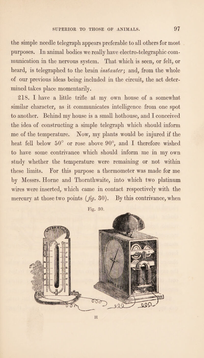 the simple needle telegraph appears preferable to all others for most purposes. In animal bodies we really have electro-telegraphic com¬ munication in the nervous system. That which is seen, or felt, or heard, is telegraphed to the brain instanter; and, from the whole of our previous ideas being included in the circuit, the act deter¬ mined takes place momentarily. 218. I have a little trifle at my own house of a somewhat similar character, as it communicates intelligence from one spot to another. Behind my house is a small hothouse, and I conceived the idea of constructing a simple telegraph which should inform me of the temperature. Now, my plants would be injured if the heat fell below 50° or rose above 90°, and I therefore wished to have some contrivance which should inform me in my own study whether the temperature wrere remaining or not within these limits. Bor this purpose a thermometer was made for me by Messrs. Horne and Thornthwaite, into which two platinum wires were inserted, which came in contact respectively with the mercury at those two points {fig. 30). By this contrivance, when Fig. 30. H