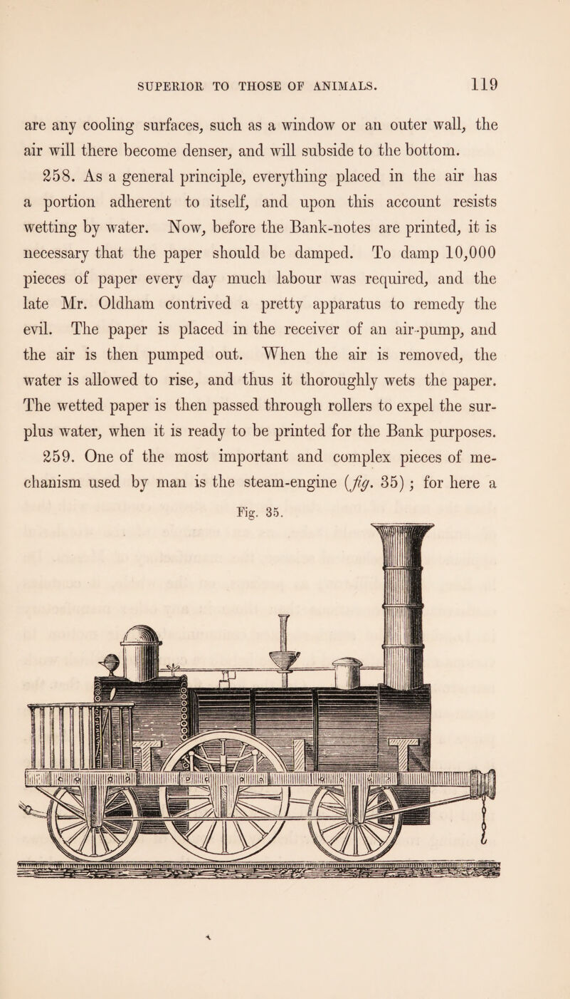 are any cooling surfaces, such as a window or an outer wall, the air will there become denser, and will subside to the bottom. 258. As a general principle, everything placed in the air has a portion adherent to itself, and upon this account resists wetting by water. Now, before the Bank-notes are printed, it is necessary that the paper should be damped. To damp 10,000 pieces of paper every day much labour was required, and the late Mr. Oldham contrived a pretty apparatus to remedy the evil. The paper is placed in the receiver of an air -pump, and the air is then pumped out. When the air is removed, the water is allowed to rise, and thus it thoroughly wets the paper. The wetted paper is then passed through rollers to expel the sur¬ plus water, when it is ready to be printed for the Bank purposes. 259. One of the most important and complex pieces of me¬ chanism used by man is the steam-engine {fig. 35) ; for here a