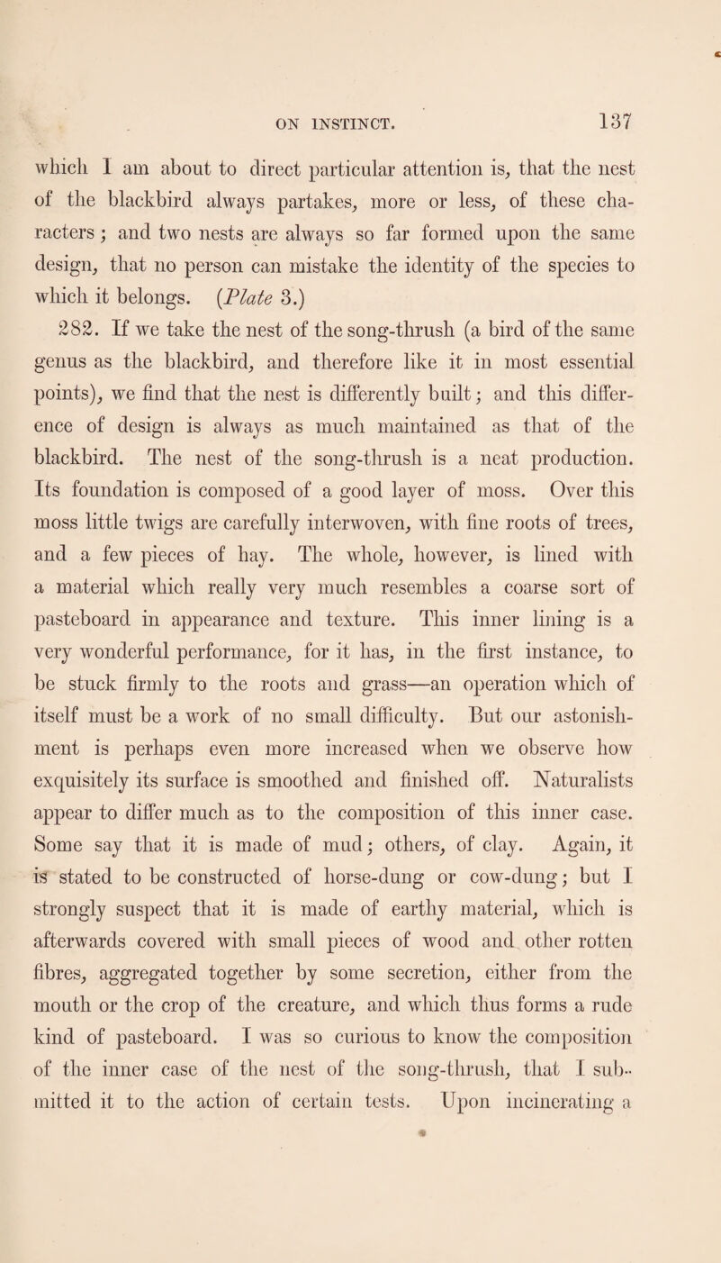 which 1 am about to direct particular attention is, that the nest of the blackbird always partakes, more or less, of these cha¬ racters ; and two nests are always so far formed upon the same design, that no person can mistake the identity of the species to which it belongs. {Plate 3.) 282. If we take the nest of the song-thrush (a bird of the same genus as the blackbird, and therefore like it in most essential points), we find that the nest is differently built; and this differ¬ ence of design is always as much maintained as that of the blackbird. The nest of the song-thrush is a neat production. Its foundation is composed of a good layer of moss. Over this moss little twigs are carefully interwoven, with fine roots of trees, and a few pieces of hay. The whole, however, is lined with a material which really very much resembles a coarse sort of pasteboard in appearance and texture. This inner lining is a very wonderful performance, for it has, in the first instance, to be stuck firmly to the roots and grass—an operation which of itself must be a work of no small difficulty. But our astonish¬ ment is perhaps even more increased when we observe how exquisitely its surface is smoothed and finished off. Naturalists appear to differ much as to the composition of this inner case. Some say that it is made of mud; others, of clay. Again, it is stated to be constructed of horse-dung or cow-dung; but I strongly suspect that it is made of earthy material, which is afterwards covered with small pieces of wood and other rotten fibres, aggregated together by some secretion, either from the mouth or the crop of the creature, and which thus forms a rude kind of pasteboard. I was so curious to know the composition of the inner case of the nest of the song-thrush, that I sub¬ mitted it to the action of certain tests. Upon incinerating a
