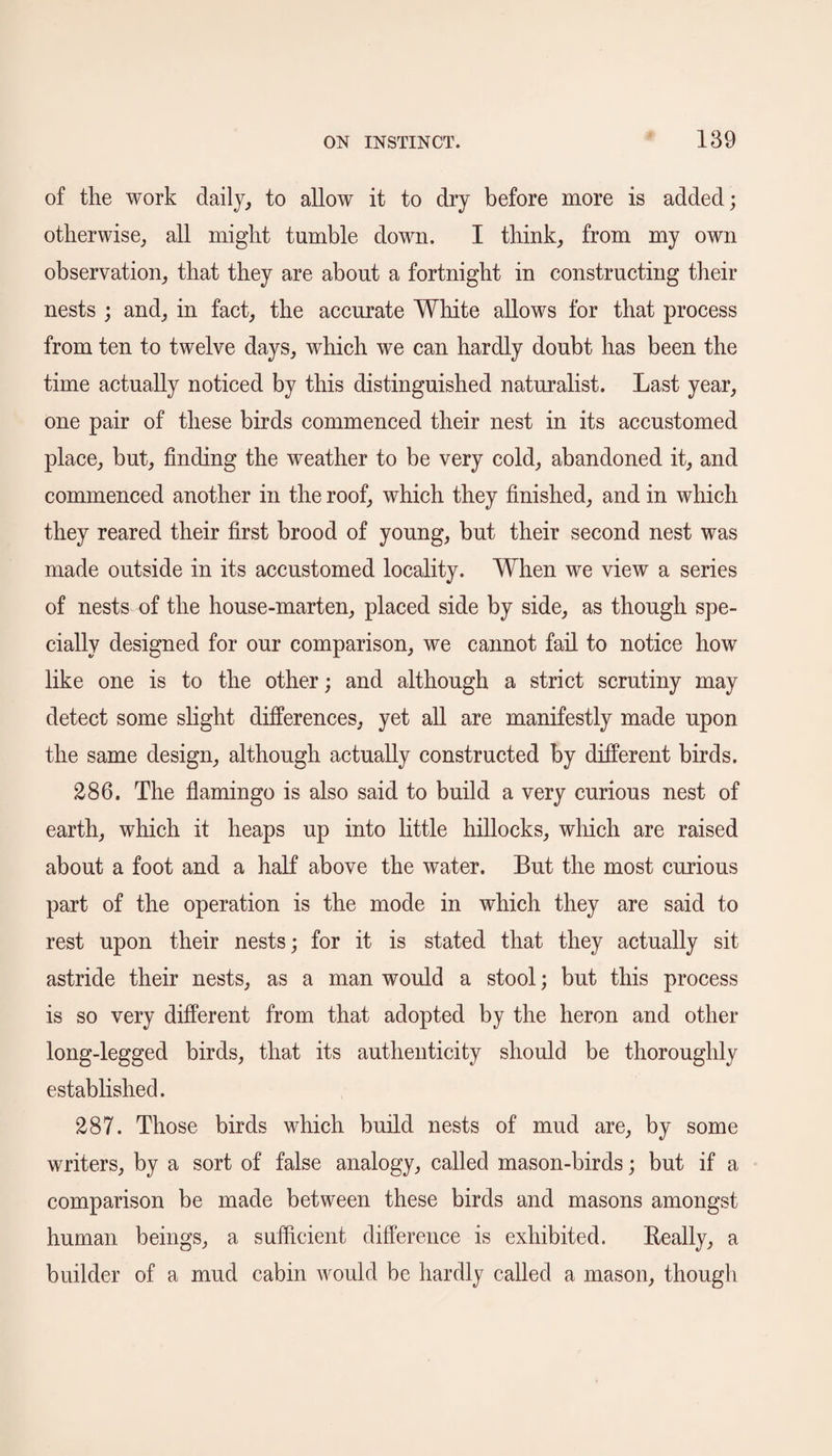 of the work daily, to allow it to dry before more is added; otherwise, all might tumble down. I think, from my own observation, that they are about a fortnight in constructing their nests ; and, in fact, the accurate White allows for that process from ten to twelve days, which we can hardly doubt has been the time actually noticed by this distinguished naturalist. Last year, one pair of these birds commenced their nest in its accustomed place, but, finding the weather to be very cold, abandoned it, and commenced another in the roof, which they finished, and in which they reared their first brood of young, but their second nest was made outside in its accustomed locality. When we view a series of nests of the house-marten, placed side by side, as though spe¬ cially designed for our comparison, we cannot fail to notice how like one is to the other; and although a strict scrutiny may detect some slight differences, yet all are manifestly made upon the same design, although actually constructed by different birds. 286. The flamingo is also said to build a very curious nest of earth, which it heaps up into little hillocks, which are raised about a foot and a half above the water. But the most curious part of the operation is the mode in which they are said to rest upon their nests; for it is stated that they actually sit astride their nests, as a man would a stool; but this process is so very different from that adopted by the heron and other long-legged birds, that its authenticity should be thoroughly established. 287. Those birds which build nests of mud are, by some writers, by a sort of false analogy, called mason-birds; but if a comparison be made between these birds and masons amongst human beings, a sufficient difference is exhibited. Really, a builder of a mud cabin would be hardly called a mason, though