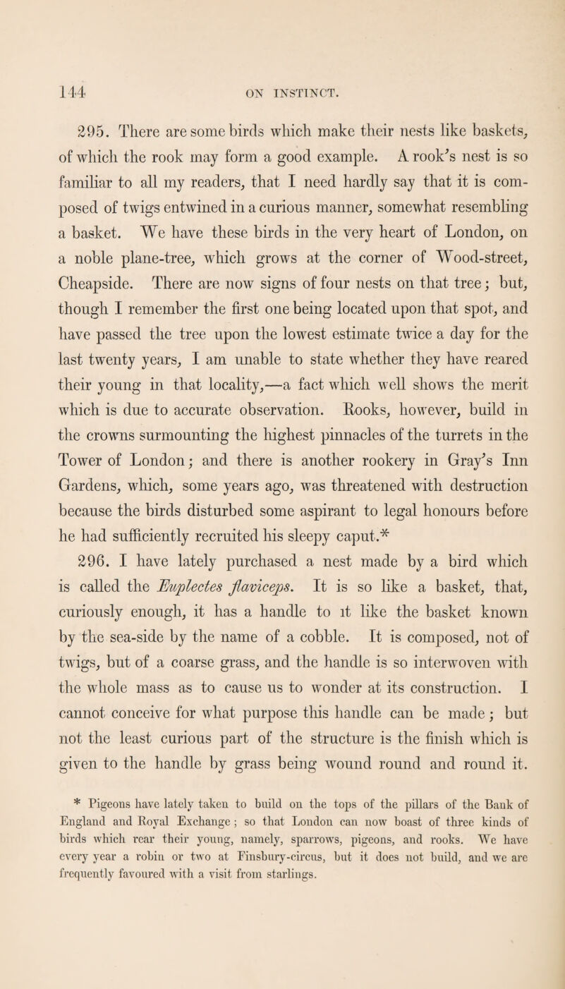 295. There are some birds which make their nests like baskets, of which the rook may form a good example. A rook's nest is so familiar to all my readers, that I need hardly say that it is com¬ posed of twigs entwined in a curious manner, somewhat resembling a basket. We have these birds in the very heart of London, on a noble plane-tree, which grows at the corner of Wood-street, Cheapside. There are now signs of four nests on that tree; but, though I remember the first one being located upon that spot, and have passed the tree upon the lowest estimate twice a day for the last twenty years, I am unable to state whether they have reared their young in that locality,—a fact which well shows the merit which is due to accurate observation. Rooks, however, build in the crowns surmounting the highest pinnacles of the turrets in the Tower of London; and there is another rookery in Gray's Inn Gardens, which, some years ago, was threatened with destruction because the birds disturbed some aspirant to legal honours before he had sufficiently recruited his sleepy caput.* 296. I have lately purchased a nest made by a bird which is called the Euplectes flaviceps. It is so like a basket, that, curiously enough, it has a handle to it like the basket known by the sea-side by the name of a cobble. It is composed, not of twigs, but of a coarse grass, and the handle is so interwoven with the whole mass as to cause us to wonder at its construction. I cannot conceive for what purpose this handle can be made; but not the least curious part of the structure is the finish which is given to the handle by grass being wound round and round it. * Pigeons have lately taken to build on the tops of the pillars of the Bank of England and Royal Exchange ; so that London can now boast of three kinds of birds which rear their young, namely, sparrows, pigeons, and rooks. We have every year a robin or two at Einsbury-circus, but it does not build, and we are frequently favoured with a visit from starlings.