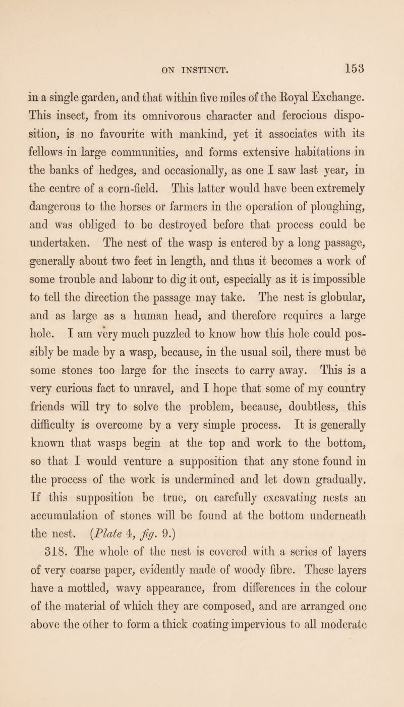 in a single garden, and that within five miles of the Boyal Exchange. This insect, from its omnivorous character and ferocious dispo¬ sition, is no favourite with mankind, yet it associates with its fellows in large communities, and forms extensive habitations in the banks of hedges, and occasionally, as one I saw last year, in the centre of a corn-field. This latter would have been extremely dangerous to the horses or farmers in the operation of ploughing, and was obliged to be destroyed before that process could be undertaken. The nest of the wasp is entered by a long passage, generally about two feet in length, and thus it becomes a work of some trouble and labour to dig it out, especially as it is impossible to tell the direction the passage may take. The nest is globular, and as large as a human head, and therefore requires a large hole. I am very much puzzled to know how this hole could pos¬ sibly be made by a wasp, because, in the usual soil, there must be some stones too large for the insects to carry away. This is a very curious fact to unravel, and I hope that some of my country friends will try to solve the problem, because, doubtless, this difficulty is overcome by a very simple process. It is generally known that wasps begin at the top and work to the bottom, so that I would venture a supposition that any stone found in the process of the work is undermined and let dowrn gradually. If this supposition be true, on carefully excavating nests an accumulation of stones will be found at the bottom underneath the nest. (Plate 4, fig. 9.) 318. The whole of the nest is covered with a series of layers of very coarse paper, evidently made of woody fibre. These layers have a mottled, wavy appearance, from differences in the colour of the material of which they are composed, and are arranged one above the other to form a thick coating impervious to all moderate