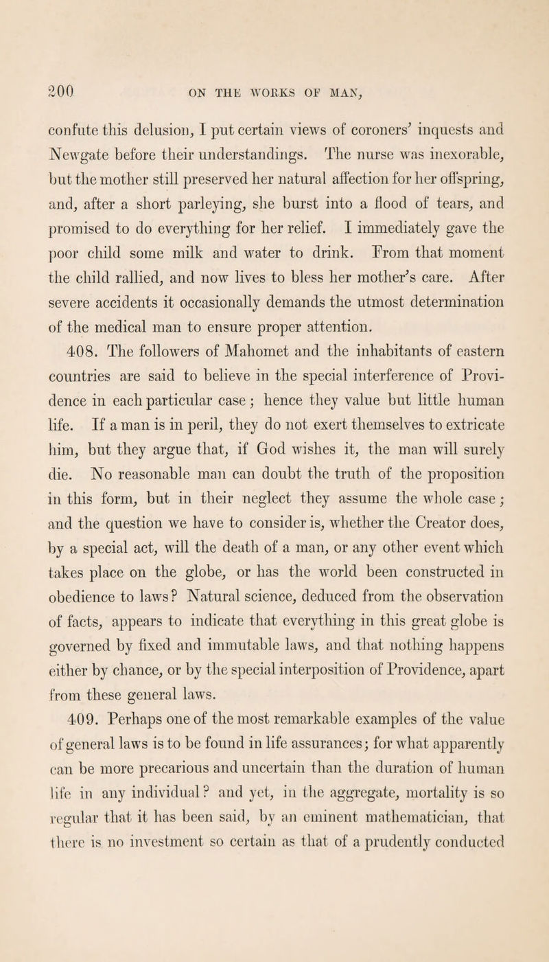 confute this delusion, I put certain views of coroners’ inquests and Newgate before their understandings. The nurse was inexorable, but the mother still preserved her natural affection for her offspring, and, after a short parleying, she burst into a flood of tears, and promised to do everything for her relief. I immediately gave the poor child some milk and water to drink. Prom that moment the child rallied, and now lives to bless her mother’s care. After severe accidents it occasionally demands the utmost determination of the medical man to ensure proper attention. 408. The followers of Mahomet and the inhabitants of eastern countries are said to believe in the special interference of Provi¬ dence in each particular case; hence they value but little human life. If a man is in peril, they do not exert themselves to extricate him, but they argue that, if God wishes it, the man will surely die. No reasonable man can doubt the truth of the proposition in this form, but in their neglect they assume the whole case; and the question we have to consider is, whether the Creator does, by a special act, will the death of a man, or any other event which takes place on the globe, or has the world been constructed in obedience to laws? Natural science, deduced from the observation of facts, appears to indicate that everything in this great globe is governed by fixed and immutable laws, and that nothing happens either by chance, or by the special interposition of Providence, apart from these general laws. 409. Perhaps one of the most remarkable examples of the value of general laws is to be found in life assurances; for what apparently can be more precarious and uncertain than the duration of human life in any individual ? and yet, in the aggregate, mortality is so regular that it has been said, by an eminent mathematician, that there is no investment so certain as that of a prudently conducted