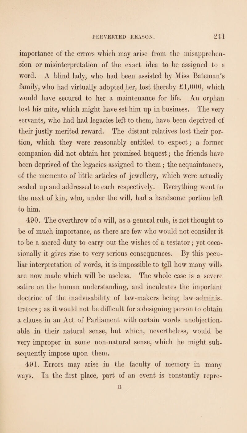 importance of the errors which may arise from the misapprehen¬ sion or misinterpretation of the exact idea to be assigned to a word. A blind lady, who had been assisted by Miss Bateman's family, who had virtually adopted her, lost thereby £1,000, which would have secured to her a maintenance for life. An orphan lost his mite, which might have set him up in business. The very servants, who had had legacies left to them, have been deprived of their justly merited reward. The distant relatives lost their por¬ tion, which they were reasonably entitled to expect; a former companion did not obtain her promised bequest; the friends have been deprived of the legacies assigned to them; the acquaintances, of the memento of little articles of jewellery,, which were actually sealed up and addressed to each respectively. Everything went to the next of kin, who, under the will, had a handsome portion left to him. 490. The overthrow of a will, as a general rule, is not thought to be of much importance, as there are few who would not consider it to be a sacred duty to carry out the wishes of a testator; yet occa¬ sionally it gives rise to very serious consequences. By this pecu¬ liar interpretation of words, it is impossible to tell how many wills are now made which will be useless. The whole case is a severe satire on the human understanding, and inculcates the important doctrine of the inadvisability of law-makers being law-adminis¬ trators ; as it would not be difficult for a designing person to obtain a clause in an Act of Parliament with certain words unobjection¬ able in their natural sense, but which, nevertheless, would be very improper in some non-natural sense, which he might sub¬ sequently impose upon them. 491, Errors may arise in the faculty of memory in many ways. In the first place, part of an event is constantly repre- R