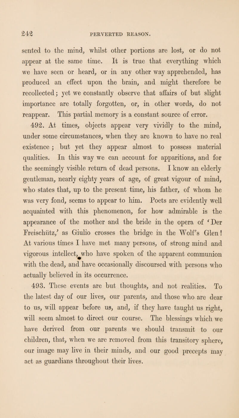 sented to the mind, whilst other portions are lost, or do not appear at the same time. It is true that everything which we have seen or heard, or in any other way apprehended, has produced an effect upon the brain, and might therefore be recollected; yet we constantly observe that affairs of but slight importance are totally forgotten, or, in other words, do not reappear. This partial memory is a constant source of error. 492. At times, objects appear very vividly to the mind, under some circumstances, when they are known to have no real existence ; but yet they appear almost to possess material qualities. In this way we can account for apparitions, and for the seemingly visible return of dead persons. I know an elderly gentleman, nearly eighty years of age, of great vigour of mind, who states that, up to the present time, his father, of whom he was very fond, seems to appear to him. Poets are evidently well acquainted with this phenomenon, for how admirable is the appearance of the mother and the bride in the opera of ‘Der Preischutz/ as Giulio crosses the bridge in the Wolffs Glen! At various times I have met many persons, of strong mind and vigorous intellect, who have spoken of the apparent communion with the dead, and have occasionally discoursed with persons wdio actually believed in its occurrence. 493. These events are but thoughts, and not realities. To the latest day of our lives, our parents, and those who are dear to us, will appear before us, and, if they have taught us right, will seem almost to direct our course. The blessings which we have derived from our parents we should transmit to our children, that, when we are removed from this transitory sphere, our image may live in their minds, and our good precepts may act as guardians throughout their lives.