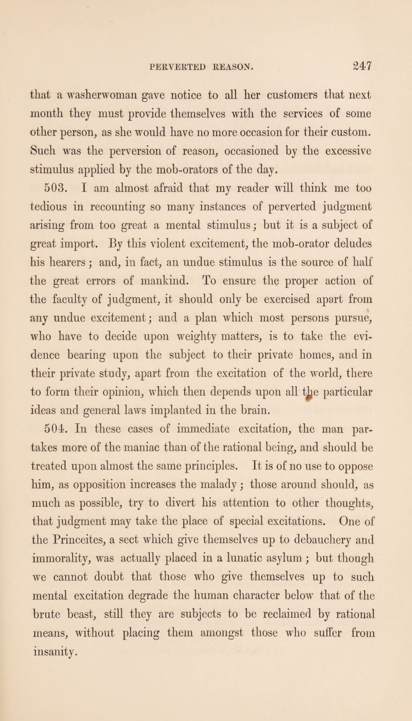 that a washerwoman gave notice to all her customers that next month they must provide themselves with the services of some other person, as she would have no more occasion for their custom. Such was the perversion of reason, occasioned by the excessive stimulus applied by the mob-orators of the day. 503. I am almost afraid that my reader will think me too tedious in recounting so many instances of perverted judgment arising from too great a mental stimulus; but it is a subject of great import. By this violent excitement, the mob-orator deludes his hearers; and, in fact, an undue stimulus is the source of half the great errors of mankind. To ensure the proper action of the faculty of judgment, it should only be exercised apart from 4 any undue excitement; and a plan which most persons pursue, who have to decide upon weighty matters, is to take the evi¬ dence bearing upon the subject to their private homes, and in their private study, apart from the excitation of the world, there to form their opinion, which then depends upon all t^e particular ideas and general laws implanted in the brain. 504. In these cases of immediate excitation, the man par¬ takes more of the maniac than of the rational being, and should be treated upon almost the same principles. It is of no use to oppose him, as opposition increases the malady; those around should, as much as possible, try to divert his attention to other thoughts, that judgment may take the place of special excitations. One of the Princeites, a sect which give themselves up to debauchery and immorality, was actually placed in a lunatic asylum ; but though we cannot doubt that those who give themselves up to such mental excitation degrade the human character below that of the brute beast, still they are subjects to be reclaimed by rational means, without placing them amongst those who suffer from insanity.