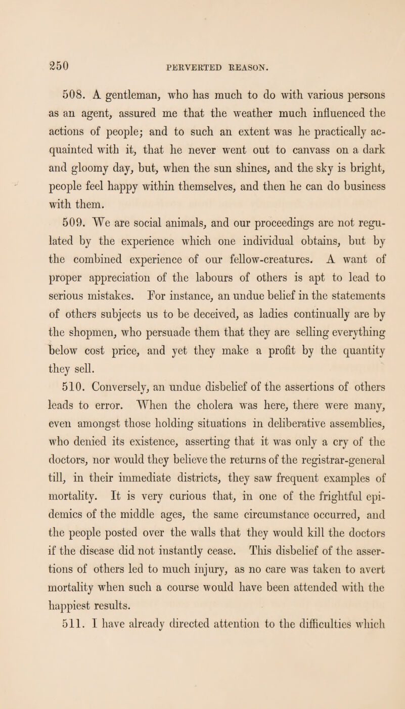 508. A gentleman, who has much to do with various persons as an agent, assured me that the weather much influenced the actions of people; and to such an extent was he practically ac¬ quainted with it, that he never went out to canvass on a dark and gloomy day, but, when the sun shines, and the sky is bright, people feel happy within themselves, and then he can do business with them. 509. We are social animals, and our proceedings are not regu¬ lated by the experience which one individual obtains, but by the combined experience of our fellow-creatures. A want of proper appreciation of the labours of others is apt to lead to serious mistakes. For instance, an undue belief in the statements of others subjects us to be deceived, as ladies continually are by the shopmen, who persuade them that they are selling everything below cost price, and yet they make a profit by the quantity they sell. 510. Conversely, an undue disbelief of the assertions of others leads to error. When the cholera was here, there were many, even amongst those holding situations in deliberative assemblies, who denied its existence, asserting that it was only a cry of the doctors, nor would they believe the returns of the registrar-general till, in their immediate districts, they saw frequent examples of mortality. It is very curious that, in one of the frightful epi¬ demics of the middle ages, the same circumstance occurred, and the people posted over the walls that they would kill the doctors if the disease did not instantly cease. This disbelief of the asser¬ tions of others led to much injury, as no care was taken to avert mortality when such a course would have been attended with the happiest results. 511. I have already directed attention to the difficulties which