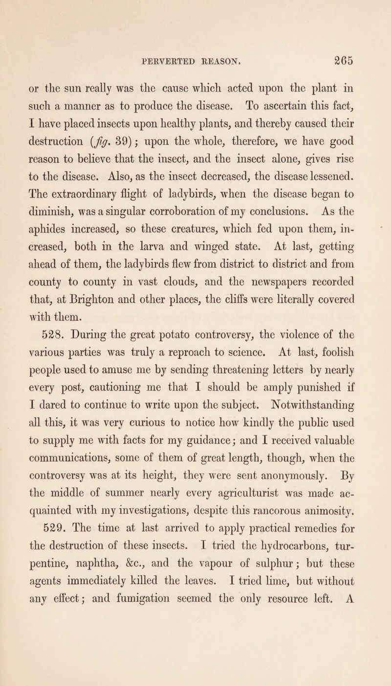 or the sun really was the cause which acted upon the plant in such a manner as to produce the disease. To ascertain this fact, I have placed insects upon healthy plants, and thereby caused their destruction {fig. 39); upon the whole, therefore, we have good reason to believe that the insect, and the insect alone, gives rise to the disease. Also, as the insect decreased, the disease lessened. The extraordinary flight of ladybirds, when the disease began to diminish, was a singular corroboration of my conclusions. As the aphides increased, so these creatures, which fed upon them, in¬ creased, both in the larva and winged state. At last, getting ahead of them, the ladybirds flew from district to district and from county to county in vast clouds, and the newspapers recorded that, at Brighton and other places, the cliffs were literally covered with them. 528. During the great potato controversy, the violence of the various parties was truly a reproach to science. At last, foolish people used to amuse me by sending threatening letters by nearly every post, cautioning me that I should be amply punished if I dared to continue to write upon the subject. Notwithstanding all this, it was very curious to notice how kindly the public used to supply me with facts for my guidance; and I received valuable communications, some of them of great length, though, when the controversy was at its height, they were sent anonymously. By the middle of summer nearly every agriculturist was made ac¬ quainted with my investigations, despite this rancorous animosity. 529. The time at last arrived to apply practical remedies for the destruction of these insects. I tried the hydrocarbons, tur¬ pentine, naphtha, &c., and the vapour of sulphur; but these agents immediately killed the leaves. I tried lime, but without any effect; and fumigation seemed the only resource left. A