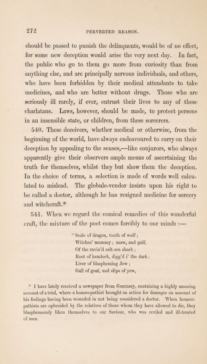 should be passed to punish the delinquents, would be of no effect, for some new deception would arise the very next day. In fact, the public who go to them go more from curiosity than from anything else, and are principally nervous individuals, and others, who have been forbidden by their medical attendants to take medicines, and who are better without drugs. Those who are seriously ill rarely, if ever, entrust their lives to any of these charlatans. Laws, however, should be made, to protect persons in an insensible state, or children, from these sorcerers. 540. These deceivers, whether medical or otherwise, from the beginning of the world, have always endeavoured to carry on their deception by appealing to the senses,—like conjurors, who always apparently give their observers ample means of ascertaining the truth for themselves, whilst they but show them the deception. In the choice of terms, a selection is made of words well calcu¬ lated to mislead. The globule-vendor insists upon his right to be called a doctor, although he has resigned medicine for sorcery and witchcraft.* 541. When we regard the comical remedies of this wonderful craft, the mixture of the poet comes forcibly to our minds :— “ Scale of dragon, tooth of wolf; Witches’ mummy ; maw, and gulf. Of the ravin’d salt-sea shark ; Root of hemlock, digg’d i’ the dark; Liver of blaspheming Jew ; Gall of goat, and slips of yew, * I have lately received a newspaper from Guernsey, containing a highly amusing account of a trial, where a liomoeopathist brought an action for damages on account of his feelings having been wounded in not being considered a doctor. When homoco- pathists are upbraided by the relatives of those whom they have allowed to die, they blasphemously liken themselves to our Saviour, who was reviled and ill-treated of men.