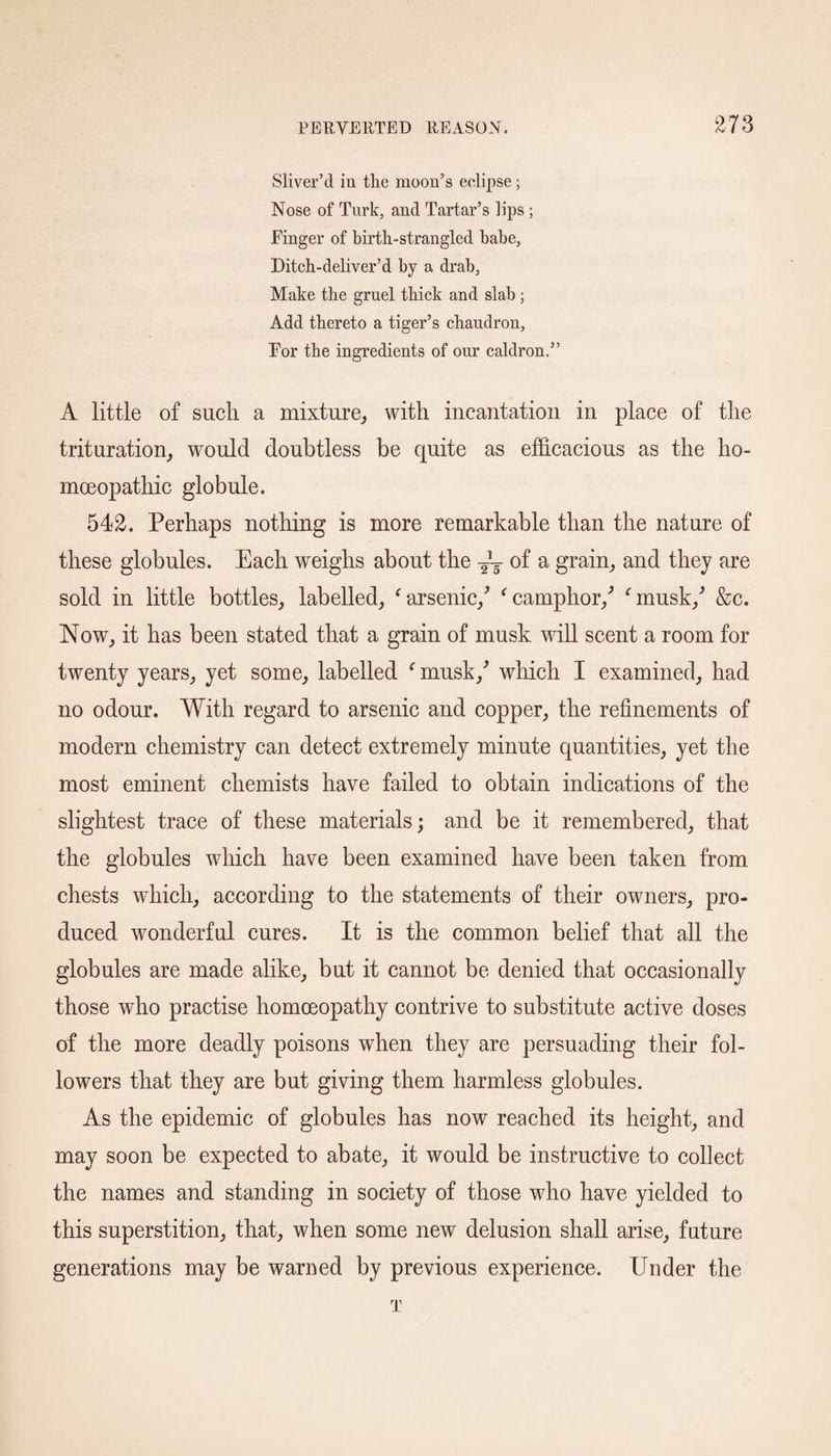 Sliver’d in the moon’s eclipse; Nose of Turk, and Tartar’s lips; Finger of birth-strangled babe, Ditch-deliver’d by a drab. Make the gruel thick and slab; Add thereto a tiger’s chaudron, For the ingredients of our caldron.” A little of such a mixture, with incantation in place of the trituration, would doubtless be quite as efficacious as the ho¬ moeopathic globule. 542. Perhaps nothing is more remarkable than the nature of these globules. Each weighs about the ~ of a grain, and they are sold in little bottles, labelled, ‘ arsenic/ ‘ camphor/ ‘musk/ &c. Now, it has been stated that a grain of musk will scent a room for twenty years, yet some, labelled f musk/ which I examined, had no odour. With regard to arsenic and copper, the refinements of modern chemistry can detect extremely minute quantities, yet the most eminent chemists have failed to obtain indications of the slightest trace of these materials; and be it remembered, that the globules which have been examined have been taken from chests which, according to the statements of their owners, pro¬ duced wonderful cures. It is the common belief that all the globules are made alike, but it cannot be denied that occasionally those who practise homoeopathy contrive to substitute active doses of the more deadly poisons when they are persuading their fol¬ lowers that they are but giving them harmless globules. As the epidemic of globules has now reached its height, and may soon be expected to abate, it would be instructive to collect the names and standing in society of those who have yielded to this superstition, that, when some new delusion shall arise, future generations may be warned by previous experience. Under the T