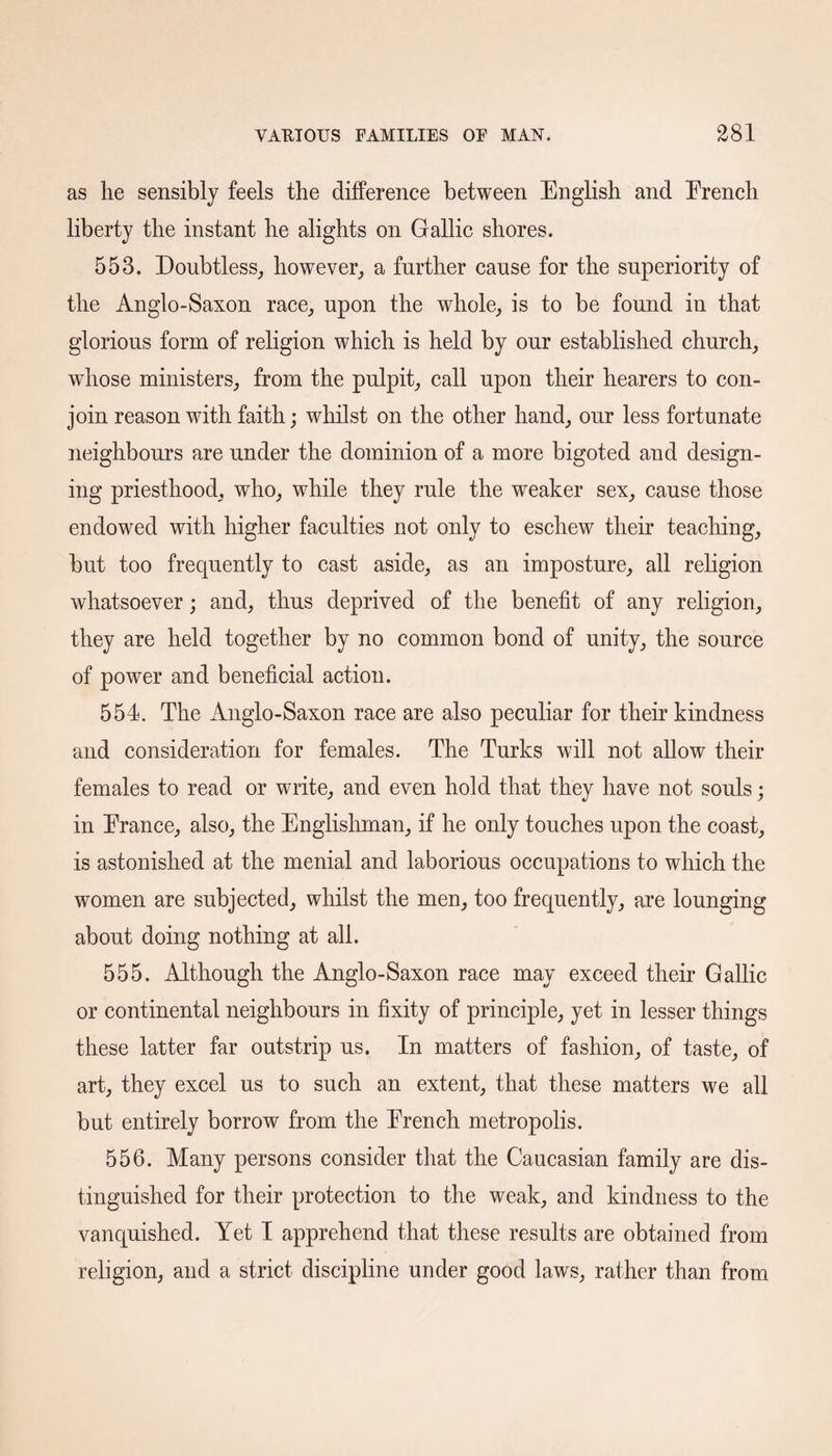 as lie sensibly feels the difference between English and Erench liberty the instant he alights on Gallic shores. 553. Doubtless, however, a further cause for the superiority of the Anglo-Saxon race, upon the whole, is to be found in that glorious form of religion which is held by our established church, whose ministers, from the pulpit, call upon their hearers to con¬ join reason with faith; whilst on the other hand, our less fortunate neighbours are under the dominion of a more bigoted and design¬ ing priesthood, who, while they rule the weaker sex, cause those endowed with higher faculties not only to eschew their teaching, but too frequently to cast aside, as an imposture, all religion whatsoever; and, thus deprived of the benefit of any religion, they are held together by no common bond of unity, the source of power and beneficial action. 554. The Anglo-Saxon race are also peculiar for their kindness and consideration for females. The Turks will not allow their females to read or write, and even hold that they have not souls; in Erance, also, the Englishman, if he only touches upon the coast, is astonished at the menial and laborious occupations to which the women are subjected, whilst the men, too frequently, are lounging about doing nothing at all. 555. Although the Anglo-Saxon race may exceed their Gallic or continental neighbours in fixity of principle, yet in lesser things these latter far outstrip us. In matters of fashion, of taste, of art, they excel us to such an extent, that these matters we all but entirely borrow from the Erench metropolis. 556. Many persons consider that the Caucasian family are dis¬ tinguished for their protection to the weak, and kindness to the vanquished. Yet I apprehend that these results are obtained from religion, and a strict discipline under good laws, rather than from