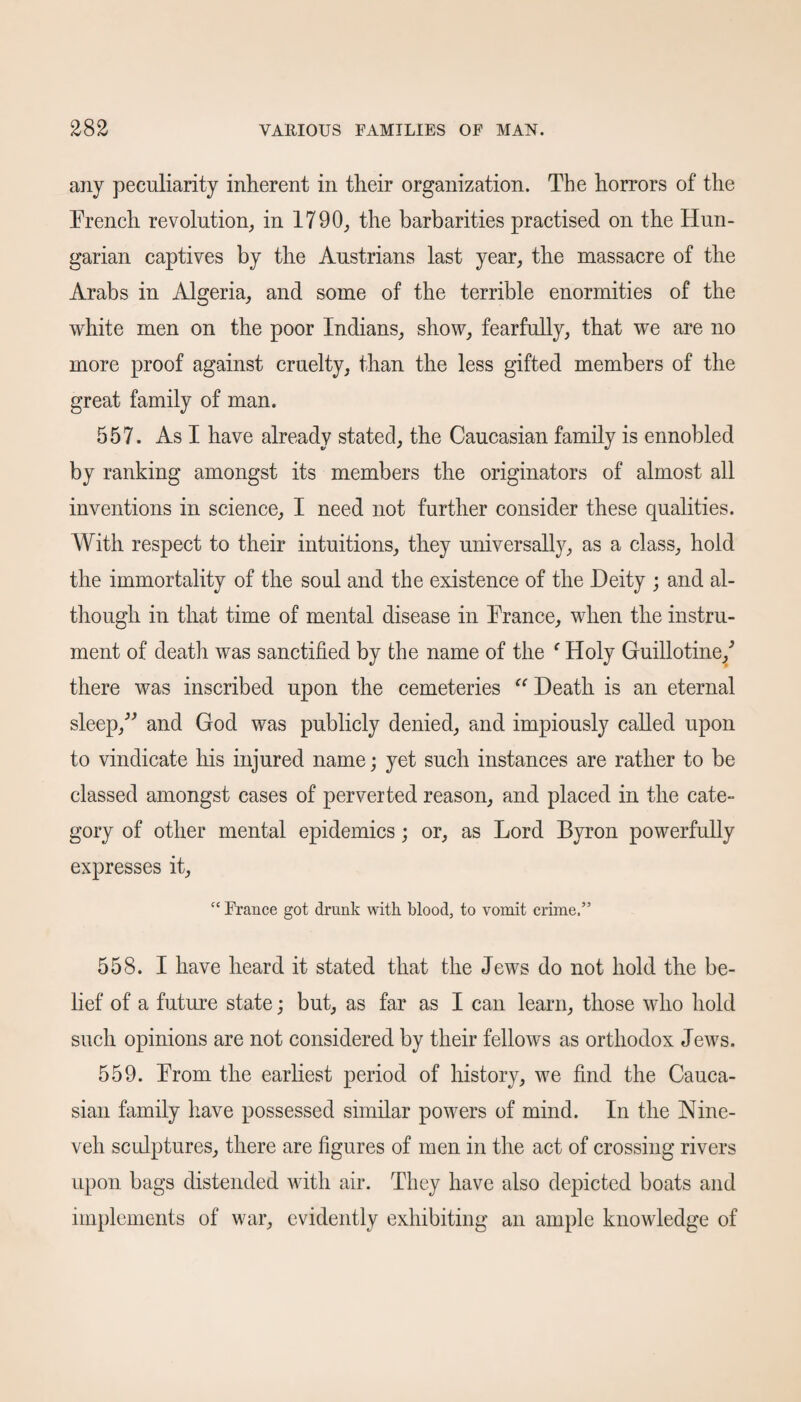 any peculiarity inherent in their organization. The horrors of the French revolution, in 1790, the barbarities practised on the Hun¬ garian captives by the Austrians last year, the massacre of the Arabs in Algeria, and some of the terrible enormities of the white men on the poor Indians, show, fearfully, that we are no more proof against cruelty, than the less gifted members of the great family of man. 557. As I have already stated, the Caucasian family is ennobled by ranking amongst its members the originators of almost all inventions in science, I need not further consider these qualities. With respect to their intuitions, they universally, as a class, hold the immortality of the soul and the existence of the Deity ; and al¬ though in that time of mental disease in France, when the instru¬ ment of death was sanctified by the name of the f Holy Guillotine/ there was inscribed upon the cemeteries “ Death is an eternal sleep,” and God was publicly denied, and impiously called upon to vindicate his injured name; yet such instances are rather to be classed amongst cases of perverted reason, and placed in the cate¬ gory of other mental epidemics; or, as Lord Byron powerfully expresses it, “ France got drunk with blood, to vomit crime.” 558. I have heard it stated that the Jews do not hold the be¬ lief of a future state; but, as far as I can learn, those who hold such opinions are not considered by their fellows as orthodox Jews. 559. From the earliest period of history, we find the Cauca¬ sian family have possessed similar powers of mind. In the Nine¬ veh sculptures, there are figures of men in the act of crossing rivers upon bags distended with air. They have also depicted boats and implements of war, evidently exhibiting an ample knowledge of