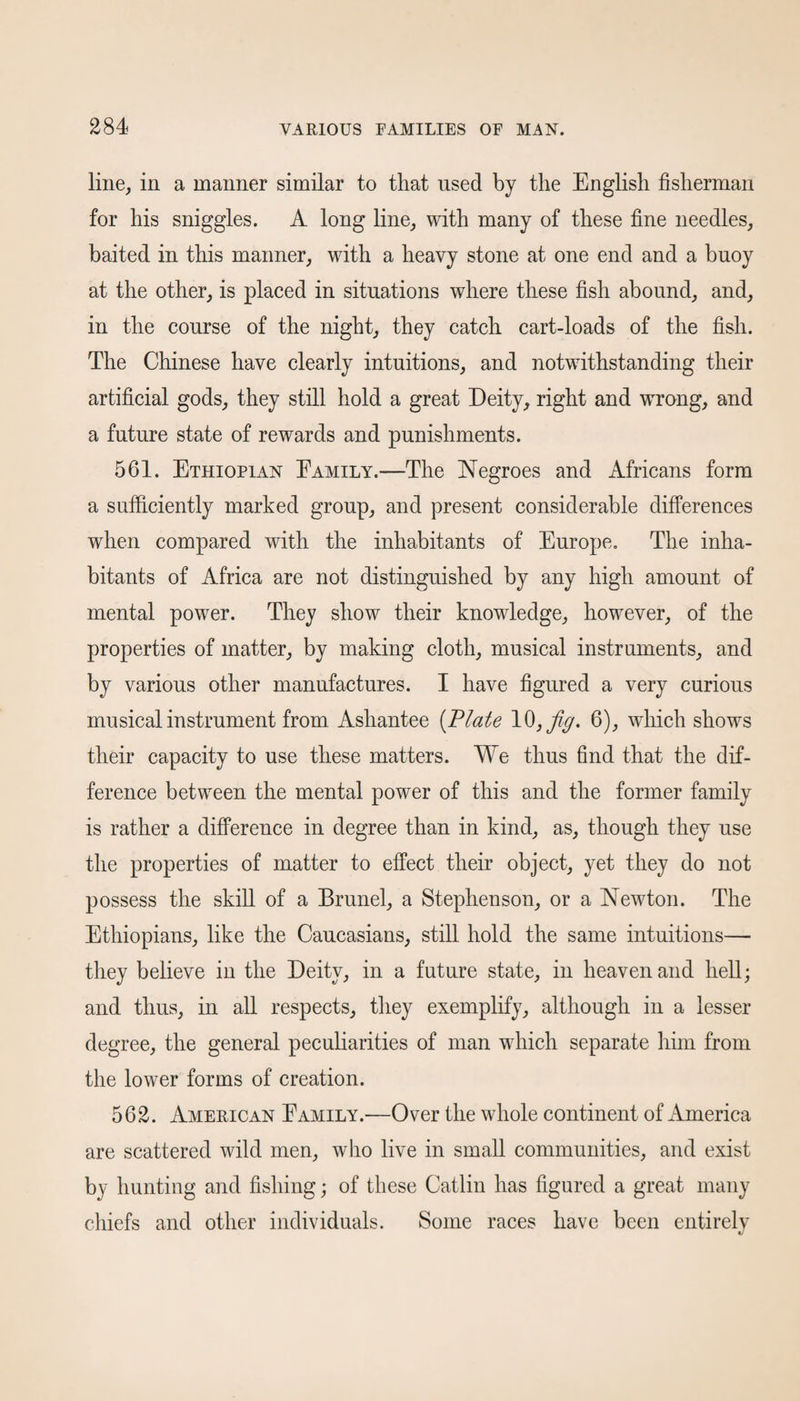 line, in a manner similar to that used by the English fisherman for his sniggles. A long line, with many of these fine needles, baited in this manner, with a heavy stone at one end and a buoy at the other, is placed in situations where these fish abound, and, in the course of the night, they catch cart-loads of the fish. The Chinese have clearly intuitions, and notwithstanding their artificial gods, they still hold a great Deity, right and wrong, and a future state of rewards and punishments. 561. Ethiopian Eamily.—The Negroes and Africans form a sufficiently marked group, and present considerable differences when compared with the inhabitants of Europe. The inha¬ bitants of Africa are not distinguished by any high amount of mental power. They show their knowledge, however, of the properties of matter, by making cloth, musical instruments, and by various other manufactures. I have figured a very curious musical instrument from Ashantee [Plate 6), which shows their capacity to use these matters. We thus find that the dif¬ ference between the mental power of this and the former family is rather a difference in degree than in kind, as, though they use the properties of matter to effect their object, yet they do not possess the skill of a Brunei, a Stephenson, or a Newton. The Ethiopians, like the Caucasians, still hold the same intuitions— they believe in the Deity, in a future state, in heaven and hell; and thus, in all respects, they exemplify, although in a lesser degree, the general peculiarities of man which separate him from the lower forms of creation. 562. American Eamily.'—Over the whole continent of America are scattered wild men, who live in small communities, and exist by hunting and fishing; of these Catlin has figured a great many chiefs and other individuals. Some races have been entirelv «y