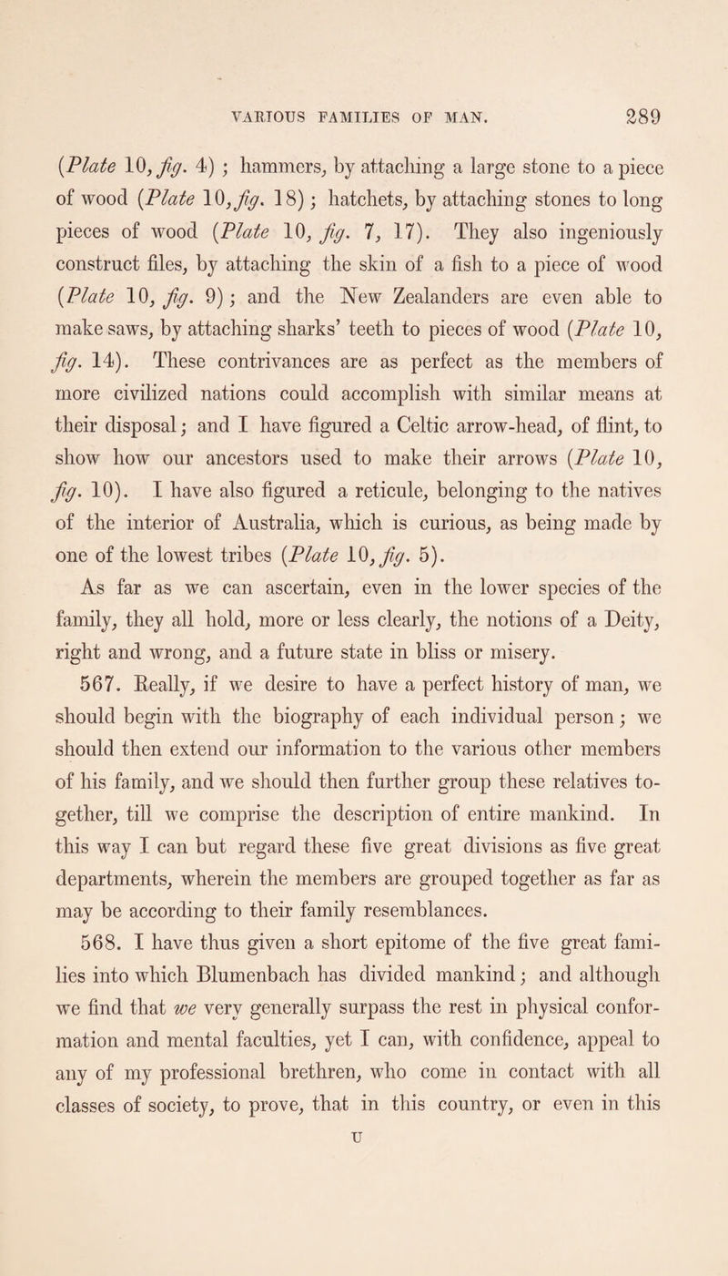 {Plate 10, fig. 4) ; hammers, by attaching a large stone to apiece of wood {Plate IQ, fig. 18); hatchets, by attaching stones to long pieces of wood {Plate 10, fig. 7, 17). They also ingeniously construct files, by attaching the skin of a fish to a piece of wood {Plate 10, fig. 9); and the New Zealanders are even able to make saws, by attaching sharks’ teeth to pieces of wood {Plate 10, fig. 14). These contrivances are as perfect as the members of more civilized nations could accomplish with similar means at their disposal; and I have figured a Celtic arrow-head, of flint, to show how our ancestors used to make their arrows {Plate 10, fig. 10). I have also figured a reticule, belonging to the natives of the interior of Australia, which is curious, as being made by one of the lowest tribes {Plate 10,fig. 5). As far as we can ascertain, even in the lower species of the family, they all hold, more or less clearly, the notions of a Deity, right and wrong, and a future state in bliss or misery. 567. Really, if we desire to have a perfect history of man, we should begin with the biography of each individual person; we should then extend our information to the various other members of his family, and we should then further group these relatives to¬ gether, till we comprise the description of entire mankind. In this way I can but regard these five great divisions as five great departments, wherein the members are grouped together as far as may be according to their family resemblances. 568. I have thus given a short epitome of the five great fami¬ lies into which Blumenbach has divided mankind; and although we find that we very generally surpass the rest in physical confor¬ mation and mental faculties, yet I can, with confidence, appeal to any of my professional brethren, who come in contact with all classes of society, to prove, that in this country, or even in this u