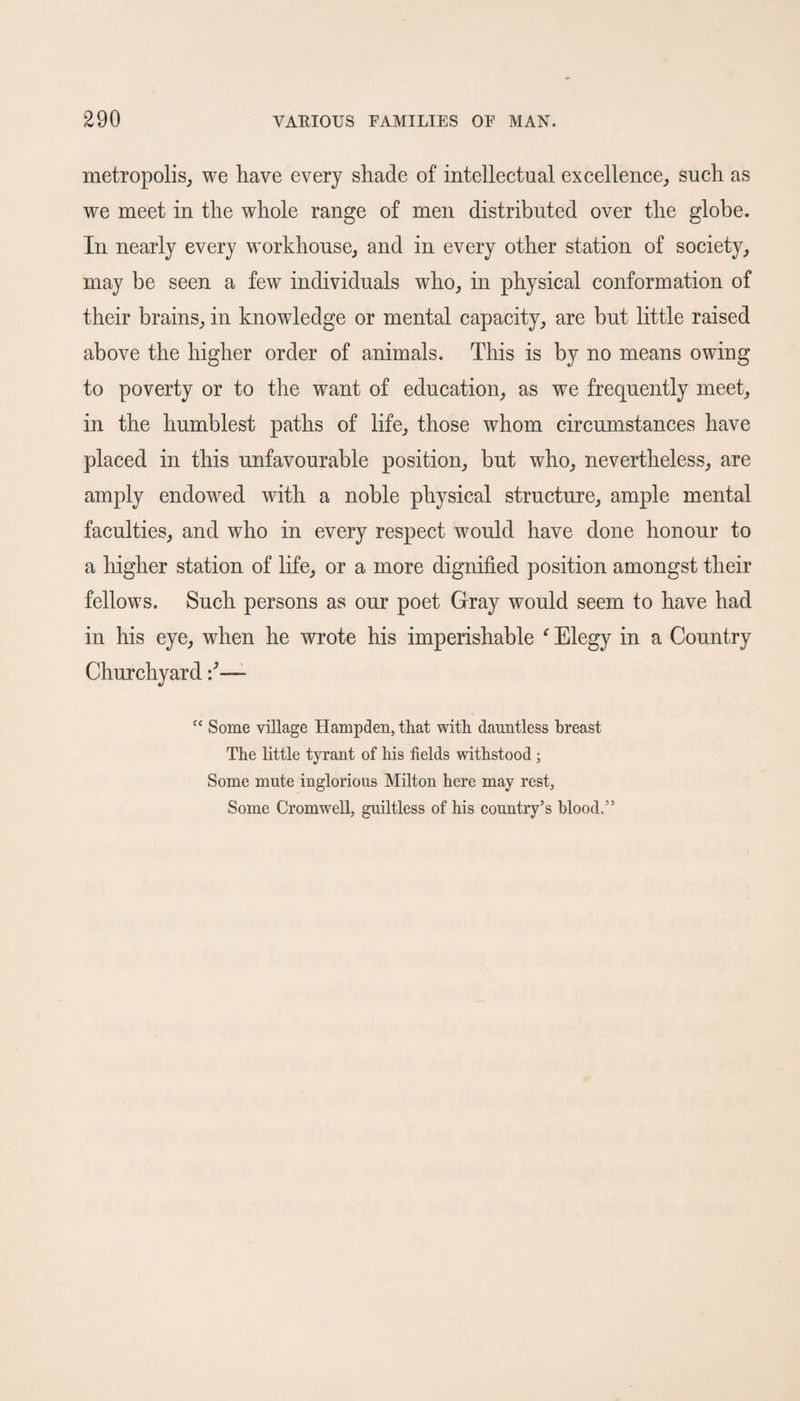 metropolis, we have every shade of intellectual excellence, such as we meet in the whole range of men distributed over the globe. In nearly every workhouse, and in every other station of society, may be seen a few individuals who, in physical conformation of their brains, in knowledge or mental capacity, are but little raised above the higher order of animals. This is by no means owing to poverty or to the want of education, as we frequently meet, in the humblest paths of life, those whom circumstances have placed in this unfavourable position, but who, nevertheless, are amply endowed with a noble physical structure, ample mental faculties, and wTho in every respect would have done honour to a higher station of life, or a more dignified position amongst their fellows. Such persons as our poet Gray would seem to have had in his eye, when he wrote his imperishable f Elegy in a Country Churchyard —- “ Some village Hampden, that with dauntless breast The little tyrant of his fields withstood ; Some mute inglorious Milton here may rest, Some Cromwell, guiltless of his country’s blood.”