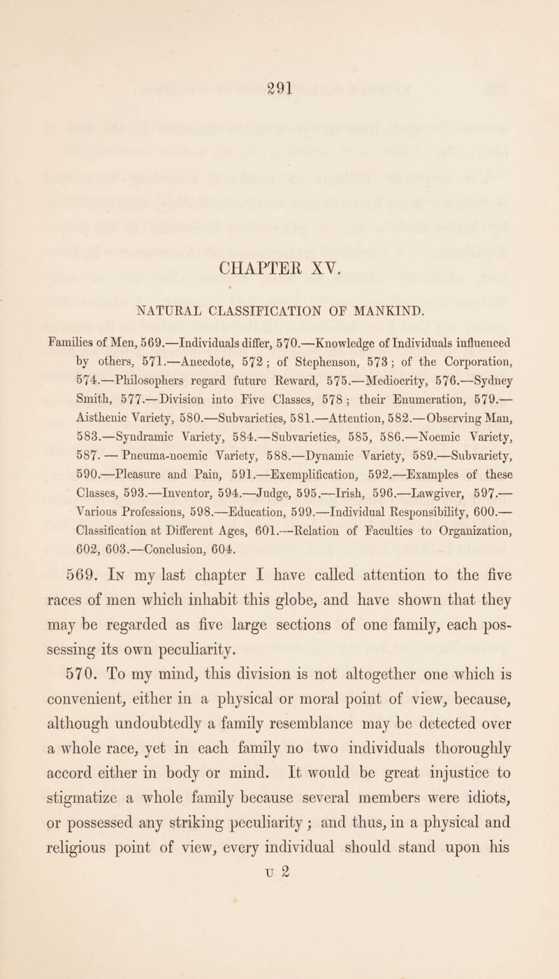 CHAPTER XV. NATURAL CLASSIFICATION OF MANKIND. Families of Men, 569.—Individuals differ, 570.—Knowledge of Individuals influenced by others, 571.—Anecdote, 572; of Stephenson, 573; of the Corporation, 574.—Philosophers regard future Reward, 575.—Mediocrity, 576.—Sydney Smith, 577.—Division into Five Classes, 578 ; their Enumeration, 579.— Aisthenic Variety, 580.—Subvarieties, 581.—Attention, 582.— Observing Man, 583.—Syndramic Variety, 584.—Subvarieties, 585, 586.—Noemic Variety, 587- — Pneuma-noemic Variety, 588.—Dynamic Variety, 589.—Subvariety, 590.—Pleasure and Pain, 591.—Exemplification, 592.—Examples of these Classes, 593.—Inventor, 594.—Judge, 595.—Irish, 596.—Lawgiver, 597.— Various Professions, 598.—Education, 599.—Individual Responsibility, 600.— Classification at Different Ages, 601.—Relation of Faculties to Organization, 602, 603.—Conclusion, 604. 569. In my last chapter I have called attention to the five races of men which inhabit this globe, and have shown that they may be regarded as five large sections of one family, each pos¬ sessing its own peculiarity. 570. To my mind, this division is not altogether one which is convenient, either in a physical or moral point of view, because, although undoubtedly a family resemblance may be detected over a whole race, yet in each family no two individuals thoroughly accord either in body or mind. It would be great injustice to stigmatize a whole family because several members were idiots, or possessed any striking peculiarity; and thus, in a physical and religious point of view, every individual should stand upon his u 2