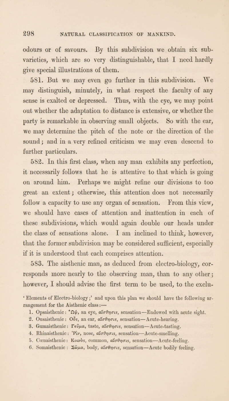 odours or of savours. By this subdivision we obtain six sub- varieties, which are so very distinguishable, that I need hardly give special illustrations of them. 581. But we may even go further in this subdivision. We may distinguish, minutely, in what respect the faculty of any sense is exalted or depressed. Thus, with the eye, we may point out whether the adaptation to distance is extensive, or whether the party is remarkable in observing small objects. So with the ear, we may determine the pitch of the note or the direction of the sound; and in a very refined criticism we may even descend to further particulars. 582. In this first class, when any man exhibits any perfection, it necessarily follows that he is attentive to that which is going on around him. Perhaps we might refine our divisions to too great an extent; otherwise, this attention does not necessarily follow a capacity to use any organ of sensation. Prom this view, we should have cases of attention and inattention in each of these subdivisions, which would again double our heads under the class of sensations alone. I am inclined to think, however, that the former subdivision may be considered sufficient, especially if it is understood that each comprises attention. 583. The aisthenic man, as deduced from electro-biology, cor¬ responds more nearly to the observing man, than to any other; however, I should advise the first term to be used, to the exclu- ‘ Elements of Electro-biologyand upon this plan we should have the following ar¬ rangement for the Aisthenic class:— 1. Opsaisthenic: *rhf/, an eye, aiadijcns, sensation—Endowed with acute sight. 2. Ousaisthenic : Ovs, an ear, aftrOTjeri?, sensation—Acute-hearing. 3. Gumaisthenic: Tea^a, taste, alaQ-qais, sensation—Acute-tasting. 4. Rhinaisthenic : 'Plv, nose, aujdrjcris, sensation—Acute-smelling. 5. Coenaisthenic: Kowbs, common, aiadricris, sensation—Acute-feeling. 6. Somaisthenic : body, aicrQ^tris, sensation—Acute bodily feeling.