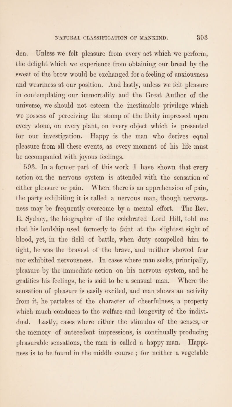 clen. Unless we felt pleasure from every act which we perform, the delight which we experience from obtaining our bread by the sweat of the brow would be exchanged for a feeling of anxiousness and weariness at our position. And lastly, unless we felt pleasure in contemplating our immortality and the Great Author of the universe, we should not esteem the inestimable privilege which we possess of perceiving the stamp of the Deity impressed upon every stone, on every plant, on every object which is presented for our investigation. Happy is the man who derives equal pleasure from all these events, as every moment of his life must he accompanied with joyous feelings. 593. In a former part of this work I have shown that every action on the nervous system is attended with the sensation of either pleasure or pain. Where there is an apprehension of pain, the party exhibiting it is called a nervous man, though nervous¬ ness may be frequently overcome by a mental effort. The Rev. E. Sydney, the biographer of the celebrated Lord Hill, told me that his lordship used formerly to faint at the slightest sight of blood, yet, in the field of battle, when duty compelled him to fight, he was the bravest of the brave, and neither showed fear nor exhibited nervousness. In cases where man seeks, principally, pleasure by the immediate action on his nervous system, and he gratifies his feelings, he is said to be a sensual man. Where the sensation of pleasure is easily excited, and man shows an activity from it, he partakes of the character of cheerfulness, a property which much conduces to the welfare and longevity of the indivi¬ dual. Lastly, cases where either the stimulus of the senses, or the memory of antecedent impressions, is continually producing pleasurable sensations, the man is called a happy man. Happi¬ ness is to be found in the middle course; for neither a vegetable
